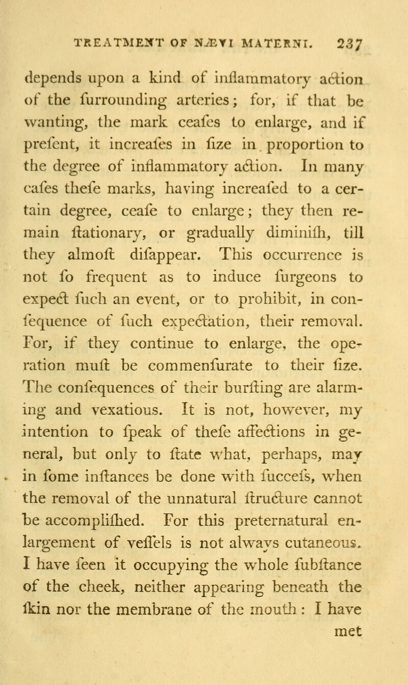 depends upon a kind of inflammatory action of the furrounding arteries; for, if that be wanting, the mark ceafcs to enlarge, and if prefent, it increafes in iize in proportion to the degree of inflammatory adiion. In many cafes thefe marks, having increafed to a cer- tain degree, ceafe to enlarge; they then re- main ftationary, or gradually diminilh, till they almoll difappear. This occurrence is not fo frequent as to induce furgeons to expe<ft fuch an event, or to prohibit, in con- fequence of fuch expectation, their removal. For, if they continue to enlarge, the ope- ration muft be commenfurate to their fize. The confequences of their burfl:ing are alarm- ing and vexatious. It is not, however, my intention to fpeak of thefe afFedtions in ge- neral, but only to ftatc what, perhaps, may in fome inftances be done with fuccefs, when the removal of the unnatural ltru6ture cannot be accompliflied. For this preternatural en- largement of veflTels is not always cutaneous. I have fetn. it occupying the whole fubftance of the cheek, neither appearing beneath the ikin nor the membrane of the mouth: I have met