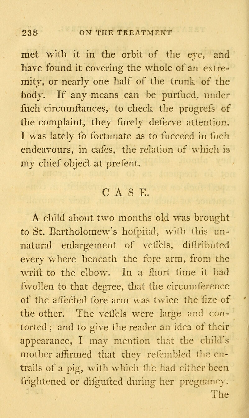 met with it in the orbit of the ere, and have found it covering the whole of an extre-^ mitv, or nearly one half of the trunk of the body. If any means can be purfued, under fuch circumftances, to check the progrefs of the complaint, they furely deferve attention. I w^as lately fo fortunate as to fucceed in fuch endeavours, in cafes, the relation of which is mj chief object at prefent. C A S E. A child about two months old was brought to St. Bartholomew's hofpital, with this un- natural enlargement of veflels, diftributed every where beneath the fore arm, from the wrift to the elbow. In a fliort time it had fwollen to that degree, that the circumference of the afife61ed fore arm was twice the fize of the other. The vellels were large and con- torted ; and to give the reader an idea of their appearance, I may m.ention that the child's mother affirmed that they refembled the en- trails of a pig, with which Ihe had either been frightened or difgulted during her pregnancy. The