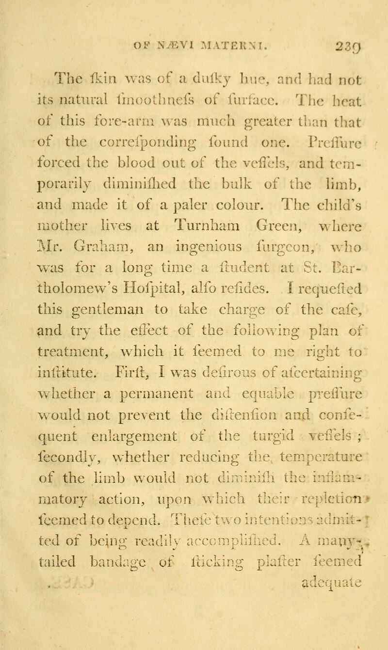 The fkin was of a dulky 1jik% and liad not its natural linoothnels of fiirfacc. The brat of tills fore-arm was much greater tlian that of the correfponding found one. PrclTure forced the blood out of the veflcls, and tem- porarily diminiflied the bulk of the limb, and made it of a paler colour. The child's mother lives at Turnham Green, where Mr. Graham, an ingenious furgcon, who was for a long time a ftudent at St. Bar- tholomew's Hofpital, alfo relides. I recjiieited this gentleman to take charge of the cafe, ^nd try the eflect of the following plan of treatment, which it feemed to me right to inltitute. Firll, I was deurous of afcertainiiig whether a permanent and equable preiliire would not prevent the diitenfion and confe- quent enlargement of the turgid veil els ; fecondly, whether reducing tlie, tem.perature of the limb would not diminilh the inliam- matory action, upon which their repletioti* icemed to depend. Theie two intentions admit-  J. ted of being readily acccmplifiied. A niiauy-, tailed bandage of liicking plalter feemed adequate