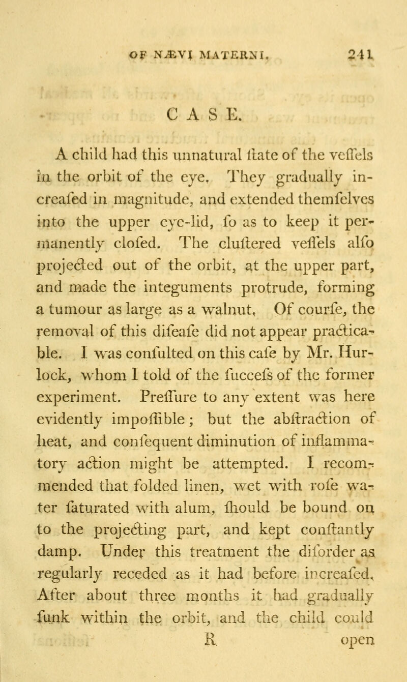 CASE. A child Ixad this unnatural Hate of the veffels la the orbit of the eye. They gradually in- creafed in magnitude, and extended themfelves into the upper eye-lid, fo as to keep it per*- manently clofed. The clultered veflels alfo projected out of the orbit, at the upper part, and made the integuments protrude, forming a tumour as large as a walnut, Of courfe, the removal of this difeafe did not appear practica- ble. I was confalted on this cafe by Mr. Hur- lock, whom I told of the fuccefs of the former experiment. Preflure to any extent was here evidently impoflible; but the abftraclion of heat, and confequent diminution of inllamma-^ tory action might be attempted. I recom^ mended that folded linen, wet with rofe wa-r ter faturated with alum, fliould be bound oq to the projecting part, and kept conftantly damp. Under this treatment the diforder aa regularly receded as it had before increafed. After about three months it had gradually funk within the orbit, and the child could R. open