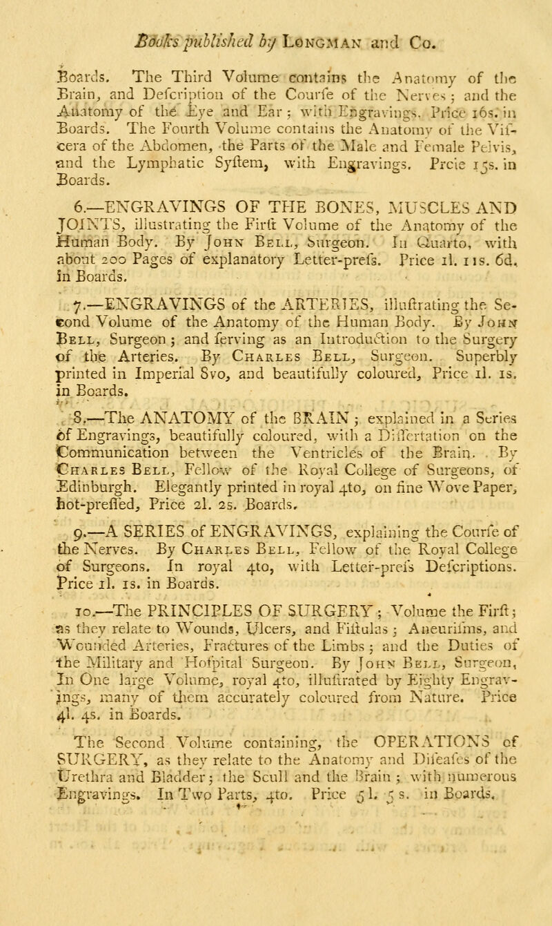 Bodies published by l.Qi^Gy\A^ and Co. Boards. The Third Volume contnlns tlie Anatomy of the Braui, and Delcriprioii of the Courfe of the Nerves 5 and the Anatomy of the Eye and Ear: with Engravings, Price i6s; in Boards. The Fourth Volume contains the Anatomy of the Vif- tera of the Abdomen, the Parts of the Male and Female Pelvis, and the Lymphatic Syflem, with Engravings. Prcie 15s. in Boards. 6.—ENGRAVINGS OF TI-IE EONES, .MUSCLES AND JOINTS, illustrating the Firft Volume of the Anatomy of the Human Body. By Johk Bell, Surgeon. In Quarto, with about 2QO Pages of explanatory Letter-prefs. Price il. iis. 6d, 5n Boards. 7.—ENGRAVINGS of the ARTERIES, illuftrating the Se- cond Volume of the Anatomy of the Human Body. By John Bell, Surgeon j and ferving as an Introduction to the Surgery of the Arteries. By Charles Bell, Surgeon. Superbly printed in Imperial Svo, and beautifully coloured. Price il. is. in Boards. .;-8,—The ANATOMY of the BRAIN j explained in a Series i)f Engravings, beautifully coloured, with a Diifertation on the pommunication between the Ventricles of the Braiq. . By Charles Bell, Fellow of the Royal College of Surgeons, of Edinburgh. Elegantly printed in royal 4tOj on line Wove Paper, tot-prefledj Price 3I. 2s. Boards, 9.—A SERIES of ENGRAVINGS, explaining the Courfe of the Nerves. By Charles Bell, Fellow of the Royal College of Surgeons. In royal 4to, with Lettei^-prefs Defcriptions. I'rice il. IS. in Boards. 10.—The PRINCIPLES OF SURGERY ; Volume the Fu-ft,; as they relate to Wounds, Ulcers, and Fiitulas ; Aneurifms, and Wounded Arteries, Fractures of the Limbs 5 and the Duties of the Military and Hofpital Surgeon. By John Bell, Surgeon, In One large Volurae, royal 4to, illuiirated by Flighty Engrav- '^ngs, m-any of tliern accurately coloured from Nature. Price 4I. 4s. in Boards. The Second Volume containing, the OPERATIONS of SURGERY, as they relate to the Anatomy and Difeafes of the Urethra and Bladder 5 the Scull and the Brain ; with numerous Engravings. In Two Parts, 4to. Price 51.5 s. in Boards,