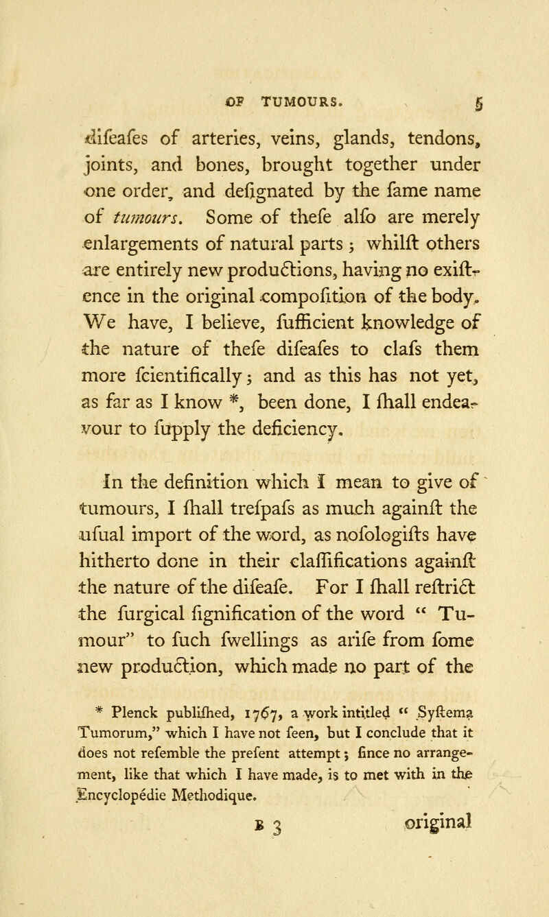 ilifeafes of arteries, veins, glands, tendons, joints, and bones, brought together under one order, and defignated by the fame name of tumours. Some of thefe alfo are merely enlargements of natural parts; whilfl: others are entirely new produftions, having no exift- ence in the original compofition of the body, V/e have, I believe, fufficient knowledge of the nature of thefe difeafes to clafs them more feientifically; and as this has not yet^ as far as I know *, been done, I fhall endear- vour to fupply the deficiency. In the definition which I mean to give of' tumours, I fliall trefpafs as much againft the aifual import of the word, as nofologifts have hitherto done in their claflifications againft the nature of the difeafe. For I fhall reftrift the furgical fignification of the word  Tu- mour to fuch fwellings as arife from fome new produftion, which made no part of the * Plenck publHhed, I7(57) a work intitled  JSyftema Tumorum, which I have not feen, but I conclude that it does not refemble the prefent attempt; fince no arrange- ment, like that which I have made, is to met with in the Encyclopedic Methodique. B 3 original