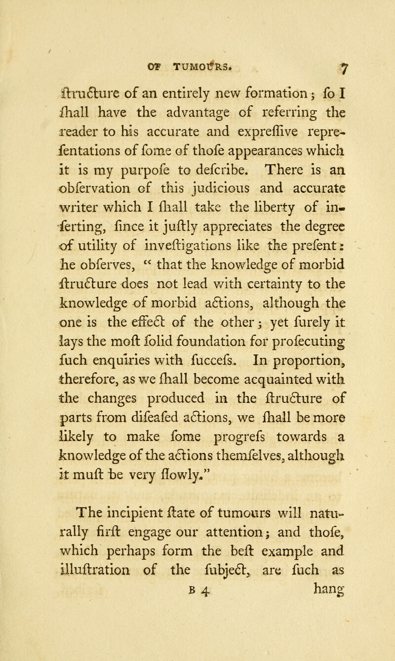 iliali have the advantage of referring the reader to his accurate and expreffive repre- fentations of fome of thofe appearances which it is my purpofe to defcribe. There is an obfervation of this judicious and accurate writer which I fhall take the liberty of in- ferting, fince it juftly appreciates the degree of utility of inveftigations like the prefent i he obferves,  that the knowledge of morbid tftru6lure does not lead v/ith certainty to the knowledge of morbid aftions, although the one is the effect of the other; yet furely it lays the moft folid foundation for profecuting fuch enquiries with fuccefs. In proportion, therefore, as we fhall become acquainted with the changes produced in the ftrufture of parts from difeafed aftions, we fhall be more likely to make fome progrefs towards a knowledge of the aftions themfelves^ although It muft t)e very flowly/' The incipient ftare of tumours will natu- rally firfl: engage our attention; and thofe, which perhaps form the beft example and iiluftration of the fubjeft^ are fuch as B 4 hang