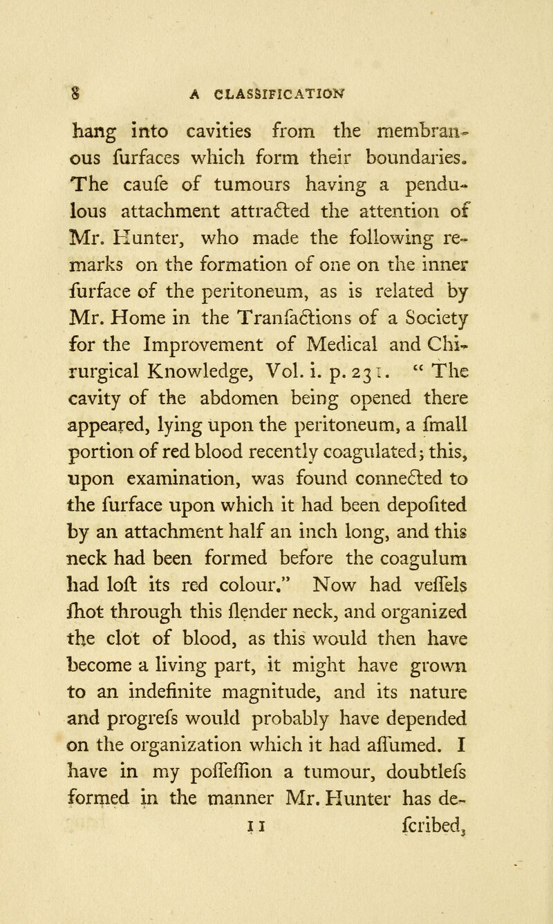 hang into cavities from the membran- ous furfaces which form their boundaries. The caufe of tumours having a pendu- lous attachment attrafted the attention of Mr. Hunter, who made the following re- marks on the formation of one on the inner furface of the peritoneum, as is related by Mr. Home in the Tranfaftions of a Society for the Improvement of Medical and Chi- rurgical Knowledge, Vol. i. p. 231.  The cavity of the abdomen being opened there appeared, lying upon the peritoneum, a fmall portion of red blood recently coagulated j this, upon examination, was found connefted to the furface upon which it had been depofited by an attachment half an inch long, and this neck had been formed before the coagulum had loft its red colour, Now had vefTels fliot through this flender neck, and organized the dot of blood, as this would then have become a living part, it might have grown to an indefinite magnitude, and its nature and progrefs would probably have depended on the organization which it had aflumed. I have in my pofleffion a tumour, doubtlefs formed in the manner Mr. Hunter has de- 11 fcribed3