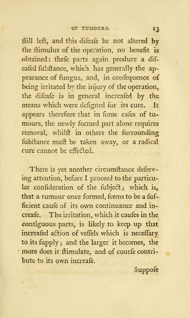 ftill left, and this difeafe be not altered by the ftimulus of the operation, no benefit is obtained: thefe parts again produce a dif» eafed fabftance, which has generally the ap- pearance of fungus, and, in confequence of being irritated by the injury of the operation^ the difeafe is in general increafed by the means which were defigned for its cure. It appears therefore that in feme cafes of tu« mours, the newly formed part alone requires removal, whilft in others the furrounding fubftance muft be taken away, or a radical cure cannot be efFefted. There is yet another circumftance deferr- ing attention, before I proceed to the particu« lar confideration of the fubjeft -, which is, that a tumour once formed, feems to be a fuf- ficient caufe of its own continuance and in- creafe. The irritation, which it caufes in the contiguous parts, is likely to keep up that increafed a6lion of vefTels which is necefTary to its fupply; and the larger it becomes, the more does it ftimulate, and of courfe contri- bute to its own increafe, Suppofc