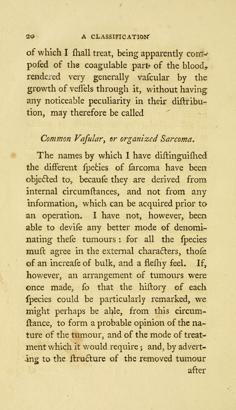 of which I jQiall treat, being apparently corri^-^ pofed of the coagulable par^ of the bloody rendered very generally vafcular by the growth of veflels through it, without having any noticeable peculiarity in their diftribu- tion, may therefore be called Common Vafular^ er organized Sarcoma, The names by which I have diftinguifhed- the different fpeties of farcoma have been objefted to,, becaufe they are derived from internal circumftances, and not from any information, which can be acquired prior to an operation. I have not, however, been able to devife any better mode of denomi- nating thefe tumours: for all the fpecies muft agree in the external characters, thofe of an increafe of bulk, and a flelhy feel. If, however, an arrangement of tumours were once made, fo that the hiftory of each fpecies could be particularly remarked, w^e might perhaps be ahfle, from this circum- fiance, to form a probable opinion of the na- ture of the tumour, and of the mode of treat- ment which it would require; and, by advert- ing to the ftrufture of the removed tumour after