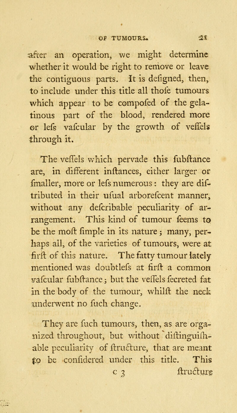 after an operation, we might determine whether it would be right to remove or leave the contiguous parts. It is defigned, then, to include under this title all thole tumours which appear to be compofed of the gela- tinous part of the blood, rendered more er lefs vafcular by the growth of veffels through it. The veffels v/hich pervade this fubftance are, in different inftances, either larger or fmaller, more or lefs numerous: they are dif- tributed in their ufual arborefcent manner, without any defcribable peculiarity of ar- rangement. This kind of tumour feems tQ be the moft limple in its nature; many, per- haps all, of the varieties of tumours, were at iiril of this nature. The fatty tumour lately mentioned was doubtlefs at firft a common vafcular fubffance -, but the veffels fecreted fat in the body of the tumour, whilfl the neck underwent no fuch change „ They are fuch tumours, then, as are orga- nized throughout, but without ^diftinguiih- able peculiarity of ftrufture, that are meant 0 be confidered under this title. This c 3 ftruilurf