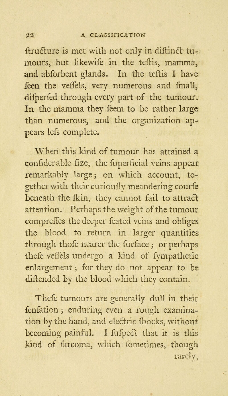 ftru6lure is met with not only in diftinft tu- mours, but likewife in the teftis, mamma, and abforbent glands. In the teftis I have feen the veffels, very numerous and finally difperfed through every part of the tumour. In the mamma they feem to be rather large than numerous, and the organization ap- pears lefs complete. When this kind of tumour has attained a confiderable fize, the fuperficial veins appear remarkably large; on which account, to- gether with their curioully meandering courfc beneath the {kin, they cannot fail to attract attention. Perhaps the weight of the tumour compreffes the deeper feated veins and obliges the blood to return in larger quantities through thofe nearer the furface 3 or perhaps thefe veiTels undergo a kind of fympathetic enlargement; for they do not appear to be diftended by the blood which they contain, Thefe tumours are generally dull in their fenfation; enduring even a rough examina- tion by the hand, and electric iliocks, without becoming painful. I fufpeft that it is this kind of farcoma^ which fometimes^ though rarely^