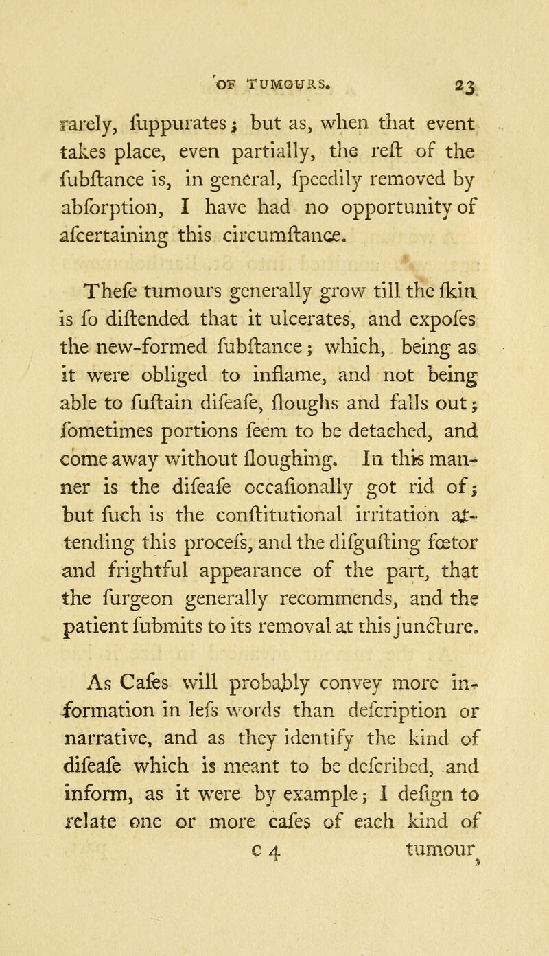 rarely, luppurates; but as, when that event takes place, even partially, the reft of the fubftance is, in general, fpeedily removed by abforption, I have had no opportunity of afcertaining this circumftanos, Thefe tumours generally grovsr till the fkia is fo diftended that it ulcerates, and expofes the new-formed fubftance; which, being as it were obliged to inflame, and not being able to fuftain difeafe, floughs and falls out -, fometimes portions feem to be detached, and come away without Houghing. In this man- ner is the difeafe occafionally got rid of; but fuch is the conftitutional irritation ajt- tending this procefs, and the difgufting fcetor and frightful appearance of the part, that the furgeon generally recommends, and the patient fubmits to its removal at this jun6lure. As Cafes will probaj^ly convey more in- formation in lefs words than defcription or narrative, and as they identify the kind of difeafe which is meant to be defcribed, and inform, as it were by example 5 I defign to relate one or more cafes of each kind of c 4 tumour