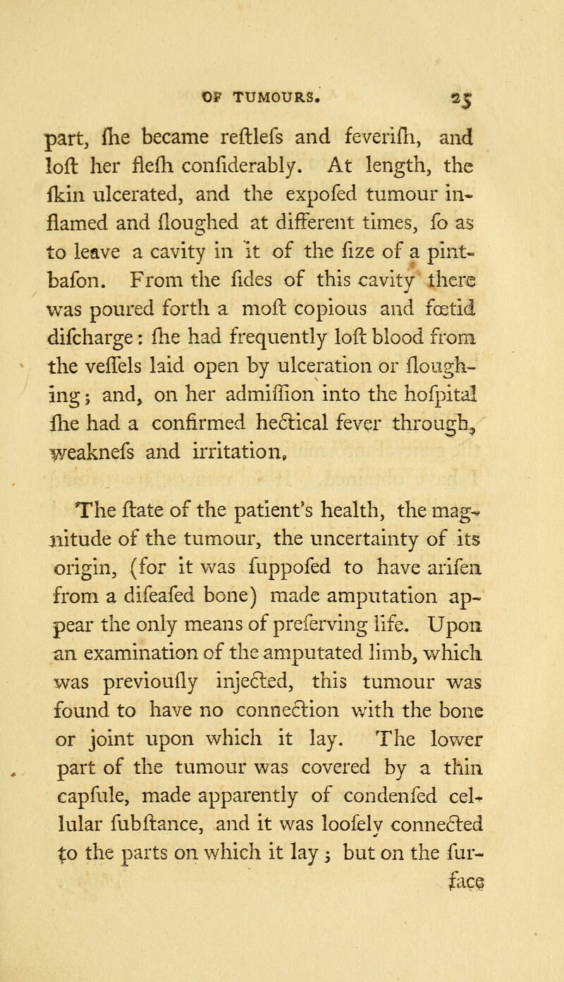 part, file became reftlefs and feverifh, and loft her flefh confiderably. At length, the fkin ulcerated, and the expofed tumour in- flamed and iloughed at different times, fo as to leave a cavity in it of the fize of a pint- bafon. From the fides of this cavity there was poured forth a moft copious and fcetid difcharge; fhe had frequently loft blood from the veffels laid open by ulceration or flough- ing 5 and, on her admiffion into the hofpita! fhe had a confirmed heftical fever through^ weaknefs and irritation, The ftate of the patient's health, the mag- nitude of the tumour, the uncertainty of its origin, (for it was fuppofed to have arifen from a difeafed bone) made amputation ap« pear the only means of preferving life. Upon an examination of the amputated limb, which was previoufly injected, this tumour was found to have no connection with the bone or joint upon which it lay. The lower part of the tumour was covered by a thin capfule, made apparently of condenfed cel- lular fubftance, and it was loofelv connefted to the parts on which it lay 3 but on the fur- fac^