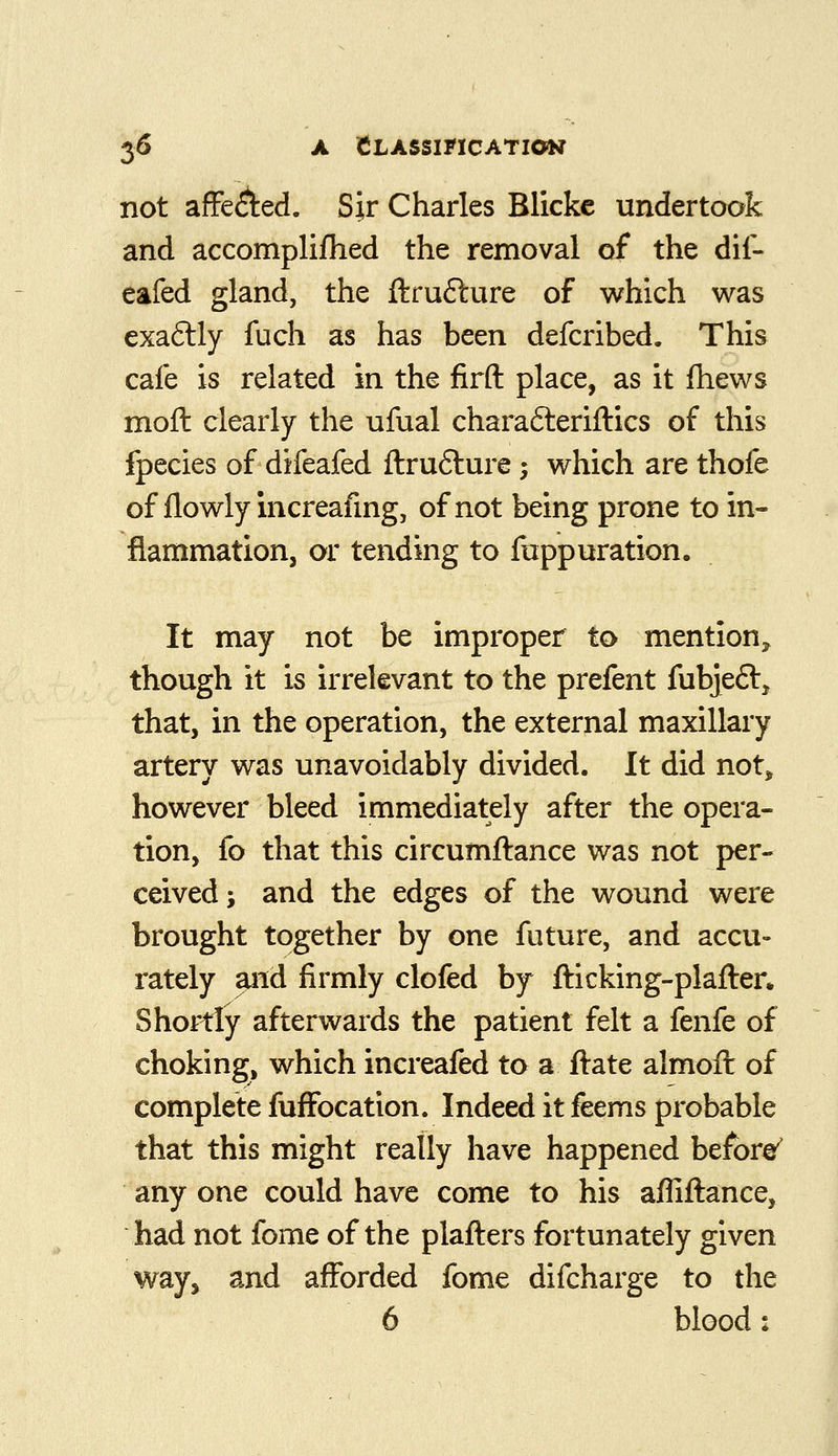 not afFe(^ed. Sir Charles Blickc undertook and accomplifhed the removal of the dif- eafed gland, the ftrufture of which was exaftly fuch as has been defcribed. This cafe is related in the firft place, as it fhews moft clearly the ufual charafteriftics of this fpecies of difeafed ftrufture; which are thofe of flowly increafing, of not being prone to in- flammation, or tending to fuppuration. It may not be improper to mention^ though it is irrelevant to the prefent fubjeft^ that, in the operation, the external maxillary artery was unavoidably divided. It did not^ however bleed immediately after the opera- tion, fo that this circumftance was not per- ceived; and the edges of the wound were brought together by one future, and accu- rately and firmly clofed by fticking-plafter. Shortly afterwards the patient felt a fenfe of choking, which increafed to a ftate almoft of complete fufFocation. Indeed it feems probable that this might really have happened befora^ any one could have come to his affiftance, had not fome of the plafters fortunately given way^ and afforded fome difcharge to the 6 blood: