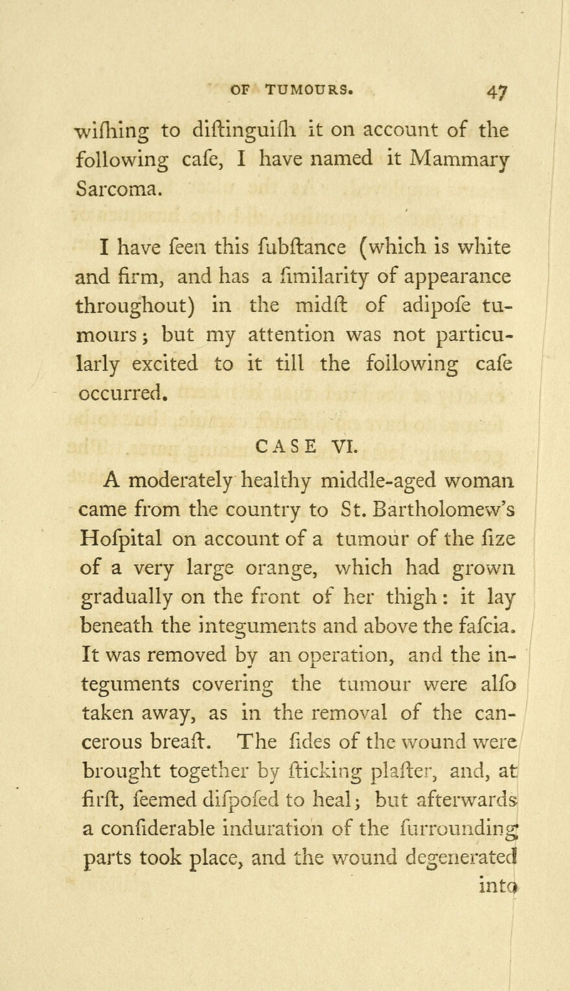 wifhing to diftinguifli it on account of the following cafe, I have named it Mammary Sarcoma. I have feen this fubftance (which is white and firm, and has a fimilarity of appearance throughout) in the midfl: of adipofe tu- mours ; but my attention was not particu- larly excited to it till the following cafe occurred. CASE VI. A moderately healthy middle-aged woman came from the country to St. Bartholomew's Hofpital on account of a tumour of the fize of a very large orange, v/hich had grown gradually on the front of her thigh: it lay beneath the integuments and above the fafcia. It was removed by an operation, and the in- teguments covering the tumour were alfo taken away, as in the removal of the can- cerous breaft. The lides of the wound were brought together by fticldng plafler, and, at firft, feemed difpofed to heal; but afterwards a confiderable induration of the furrounding parts took place, and the wound degenerated into