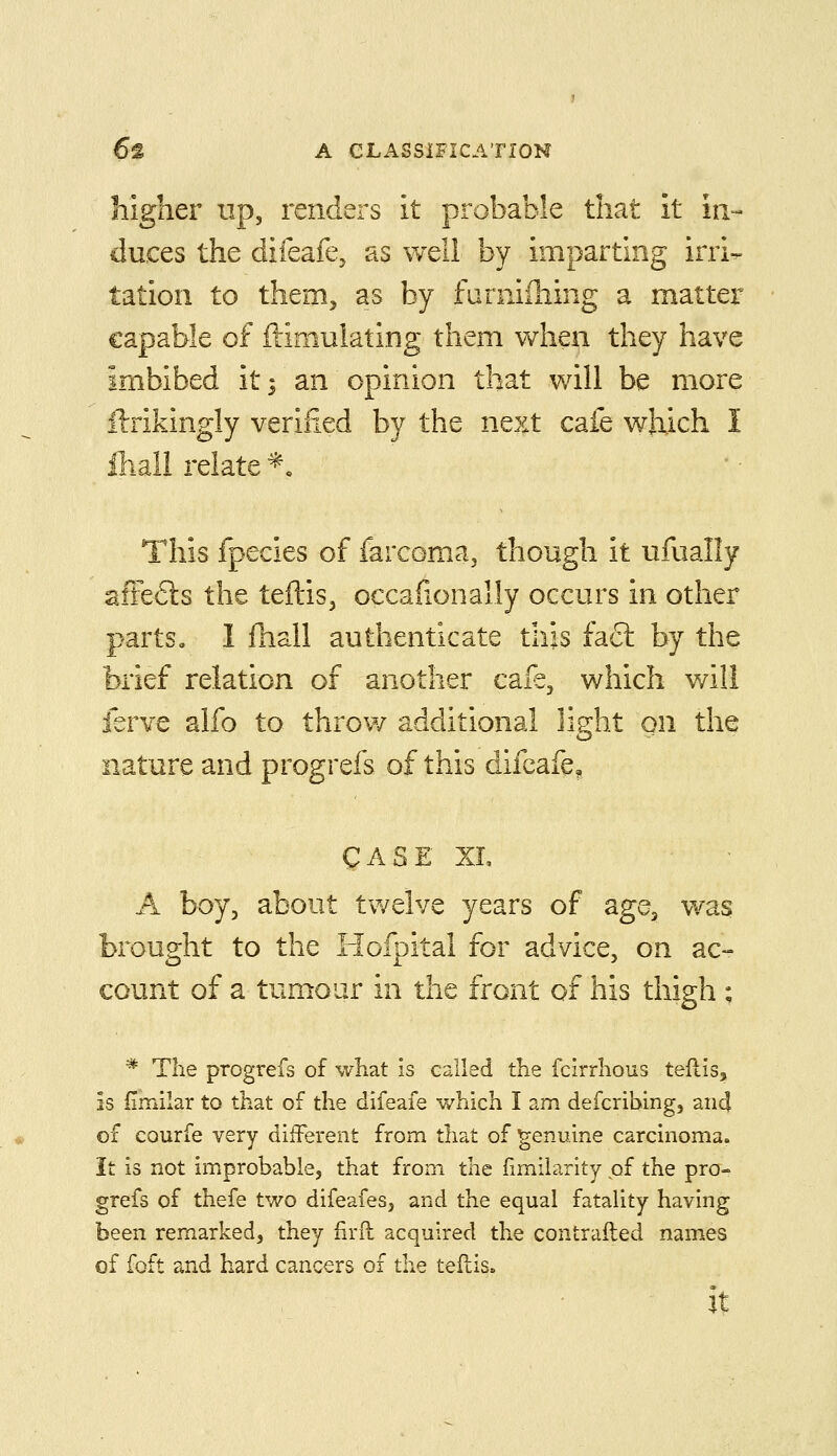 higher up, renders it probable that it in- duces the difeafe, as well by imparting irri^ tation to them, as by furniihing a matter capable of ftimulating them when they have imbibed it; an opinion that will be more ilrikingly verified by the next cafe which I fliali relate *, This fpecies of farcoma, though it ufually afFe6ls the teftis, occafionally occurs in other parts, I fhall authenticate this fact by the brief relation of another cafe, which v/ili ferve alfo to throw additional light on the nature and progrefs of this difcafe, CASE XL A boy, about tv/elve years of age, was brought to the Hofpital for advice, on ac- count of a tumour in the front of his thigh ; * The progrefs of what is called the fclrrhous teftis, is (imilar to that of the difeafe which I am defcribing, and of courfe very different from that of genuine carcinoma. It is not improbable, that from the fimiiarity of the pra-^ grefs of thefe two difeafes, and the equal fatality having been remarked, they firfl acquired the contrafted names of foft and hard cancers of the teftis. it