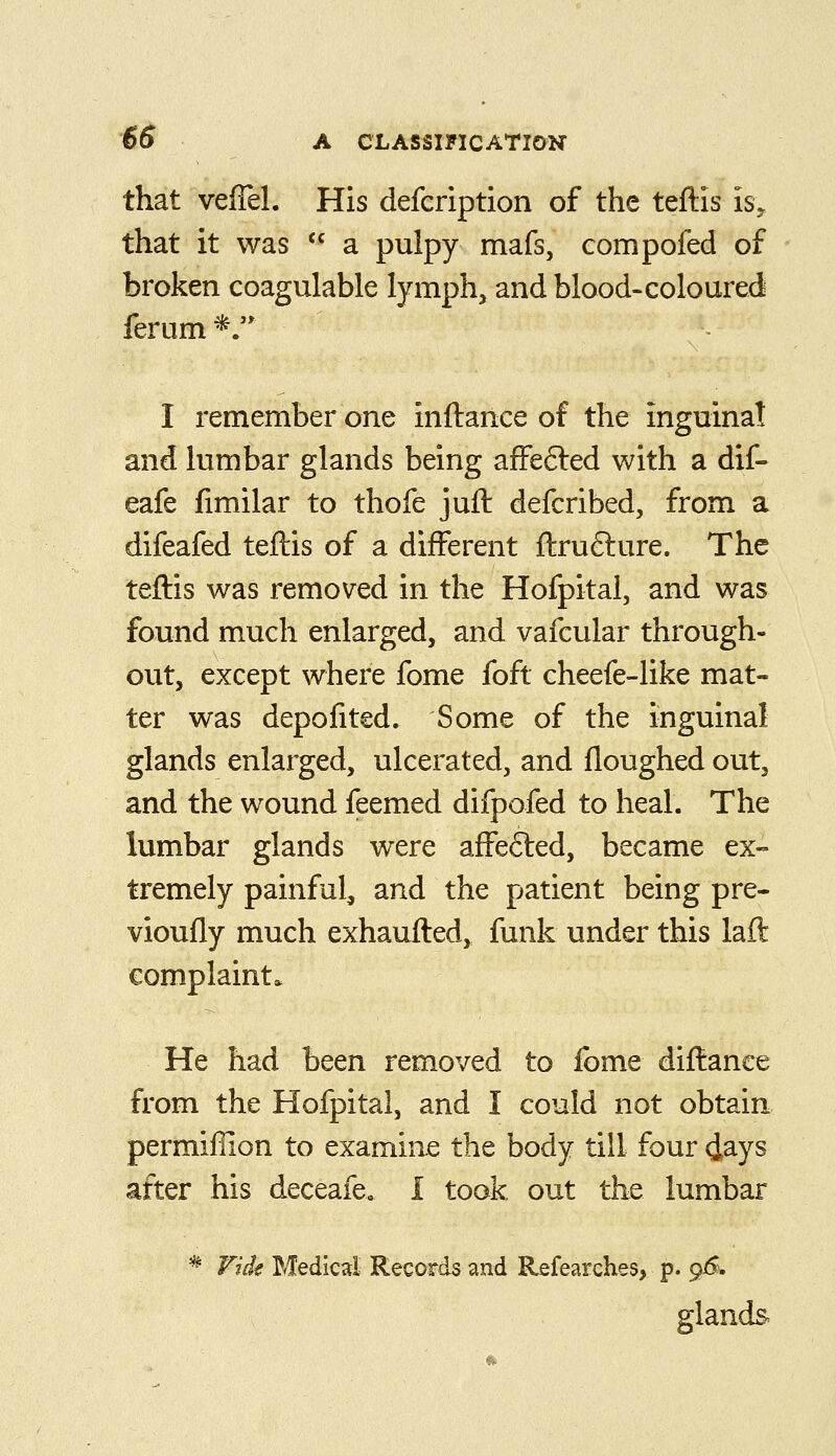 that vefTeL His defcription of the teftis is, that it was *^ a pulpy mafs, compofed of broken coagulable lymph, and blood-coloured ferum*. I remember one inftance of the inguinal and lumbar glands being afFefled with a dif- eafe fimilar to thofe juft defcribed, from a difeafed teftis of a different ftrufture. The teftis was removed in the Hofpitai, and was found much enlarged, and vafcular through- out, except where fome foft cheefe-like mat- ter was depofited. Some of the inguinal glands enlarged, ulcerated, and floughed out, and the wound feemed difpofed to heal. The lumbar glands were affefted, became ex- tremely painful, and the patient being pre- vioufly much exhaufted, funk under this laft complaint. He had been removed to fome diftance from the Hofpitai, and I could not obtain permiffion to examine the body till four days after his deceafe. i took out the lumbar ^ Fidt Medical Records and Refearches, p. 96. glands