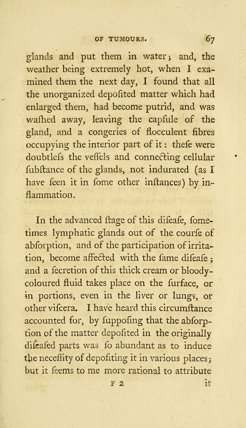 glands and put them in water j and, the weather being extremely hot, when I exa- mined them the next day, I found that all the unorganized depofited matter which had enlarged them, had become putrid, and was wafhed away, leaving the capfule of the gland, and a congeries of flocculent fibres occupying the interior part of it: thefe were doubtlefs the veffels and connecting cellular fubftance of the glands, not indurated (as I have feen it in fome other inftances) by in- flammation. In the advanced ftage of this difeafe, fome- times lymphatic glands out of the courfe of abforption, and of the participation of irrita- tion, become affected with the fame difeafe; and a fecretion of this thick cream or bloody- coloured fluid takes place on the furface, or in portions, even in the liver or lungs, or other vifcera. I have heard this circumftance accounted for, by fuppofing that the abforp- tion of the matter depofited in the originally difcafed parts was fo abundant as to induce the neceflity of depofiting it in various places ^ but it feems to me more rational to attribute F 2 it