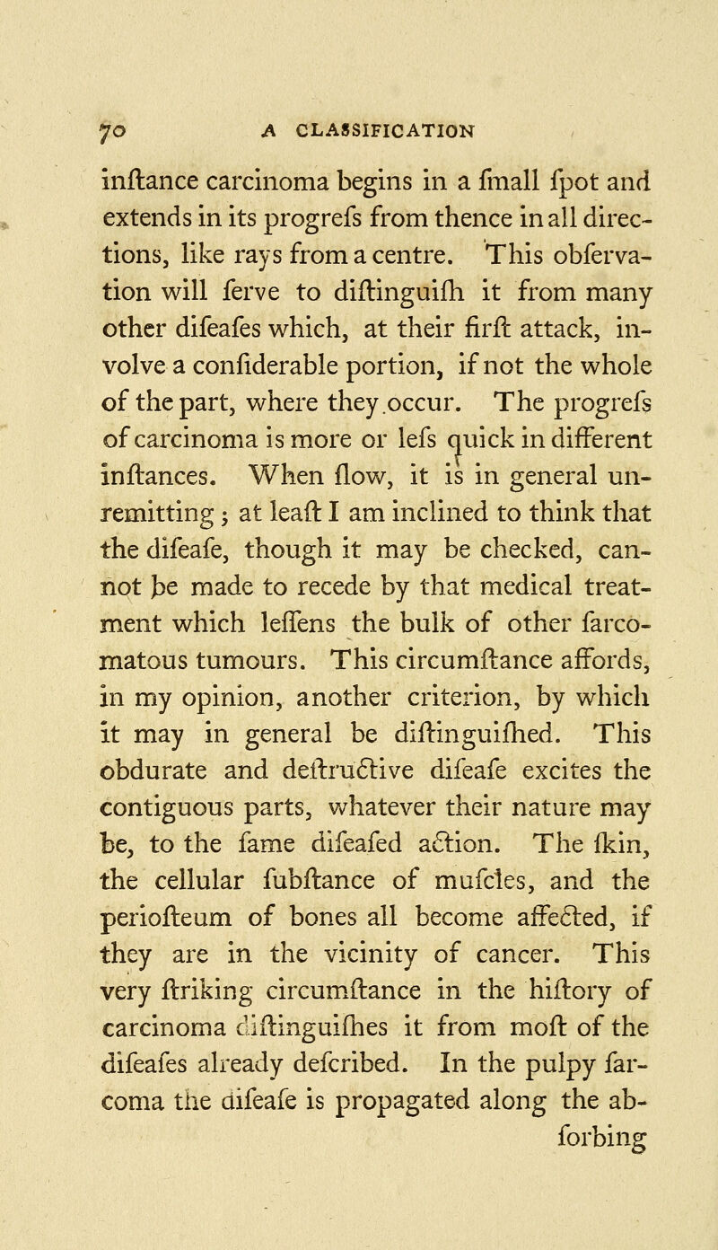 inftance carcinoma begins in a fmall fpot and extends in its progrefs from thence in all direc- tions, like rays from a centre. This obferva- tion will ferve to diftinguifh it from many other difeafes which, at their firft attack, in- volve a confiderable portion, if not the whole of the part, where they occur. The progrefs ofcarcinomaismore or lefs quick in different inftances. When flow, it is in general un- remitting ; at leaft I am inclined to think that the difeafe, though it may be checked, can- not J)e made to recede by that medical treat- ment which leffens the bulk of other farco- matous tumours. This circumflance affords, in my opinion, another criterion, by which it may in general be difbinguiflied. This obdurate and deftruftive difeafe excites the contiguous parts, whatever their nature may be, to the fame difeafed aftion. The fkin, the cellular fubflance of mufcles, and the periofteum of bones all become affefted, if they are in the vicinity of cancer. This very flriking circum^ftance in the hiftory of carcinoma diftinguifhes it from mofl of the difeafes already defcribed. In the pulpy far- coma the difeafe is propagated along the ab- forbing