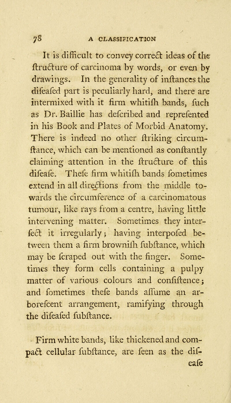 It is difficult to convey correft ideas of the ftrufture of carcinoma by words, or even by drawings. In the generality of inftanccs the difeafed part is peculiarly hard, and there are intermixed with it firm whitifh bands, fuch as Dr. Baillie has defcribed and reprefented in his Book and Plates of Morbid Anatomy. There is indeed no other ftriking circum- ftance, which can be mentioned as conftantly claiming attention in the ftrufture of this difeafe. Thefe firm whitifh bands fometimes extend in all dire6iions from the middle to- wards the circumference of a carcinomatous tumour, like rays from a centre, having little intervening matter. Sometimes they inter- fecl it irregularly 5 having interpofed be- tween them a firm browniih fubftance, v/hich may be fcraped out v/ith the finger. Some- times they form cells containing a pulpy matter of various colours and confiflence; and fometimes thefe bands alTume an ar- borefcent arrangement, ramifying through the difeafed fubflance. Firm white bands, like thickened and com- pact cellular fubflance, are feen as the dif- eafe