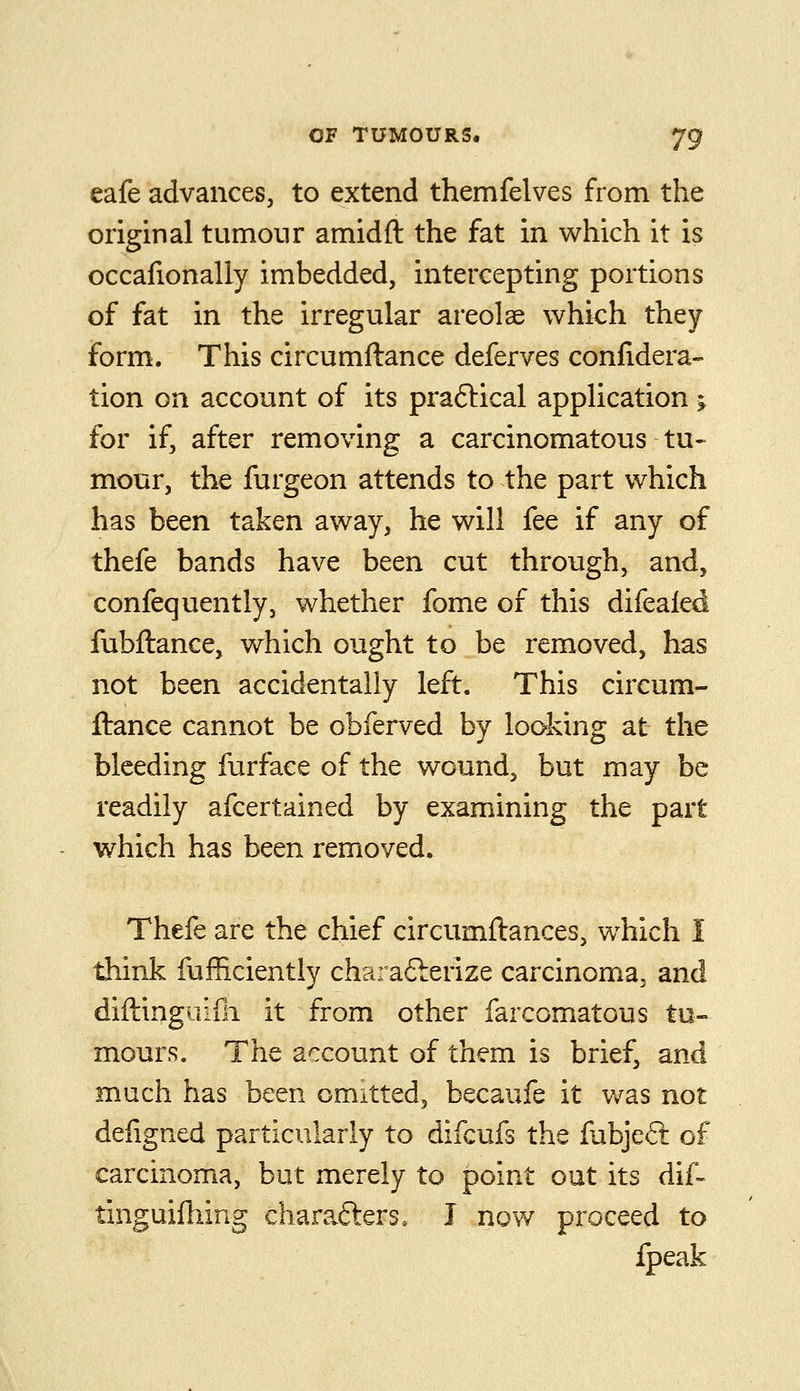 eafe advances, to extend themfelves from the original tumour amidft the fat in which it is occafionally imbedded, intercepting portions of fat in the irregular areolae which they form. This circumftance deferves conlidera- tion on account of its praftical application j for if, after removing a carcinomatous tu- mour, the furgeon attends to the part which has been taken away, he will fee if any of thefe bands have been cut through, and, confequently, whether fome of this difealed fubftance, which ought to be removed, has not been accidentally left. This circum- ftance cannot be obferved by looking at the bleeding furface of the wound, but may be readily afcertained by examining the part which has been removed. Thefe are the chief circumftances, which I -diink fufficiently cha: afterize carcinoma, and diftinguifli it from other farcomatous tu- mours. The account of them is brief, and much has been omitted, becaufe it was not defigned particularly to difcufs the fabjeft of carcinoma, but merely to point out its dif- tinguifhing chara.6lers, J now proceed to fpeak