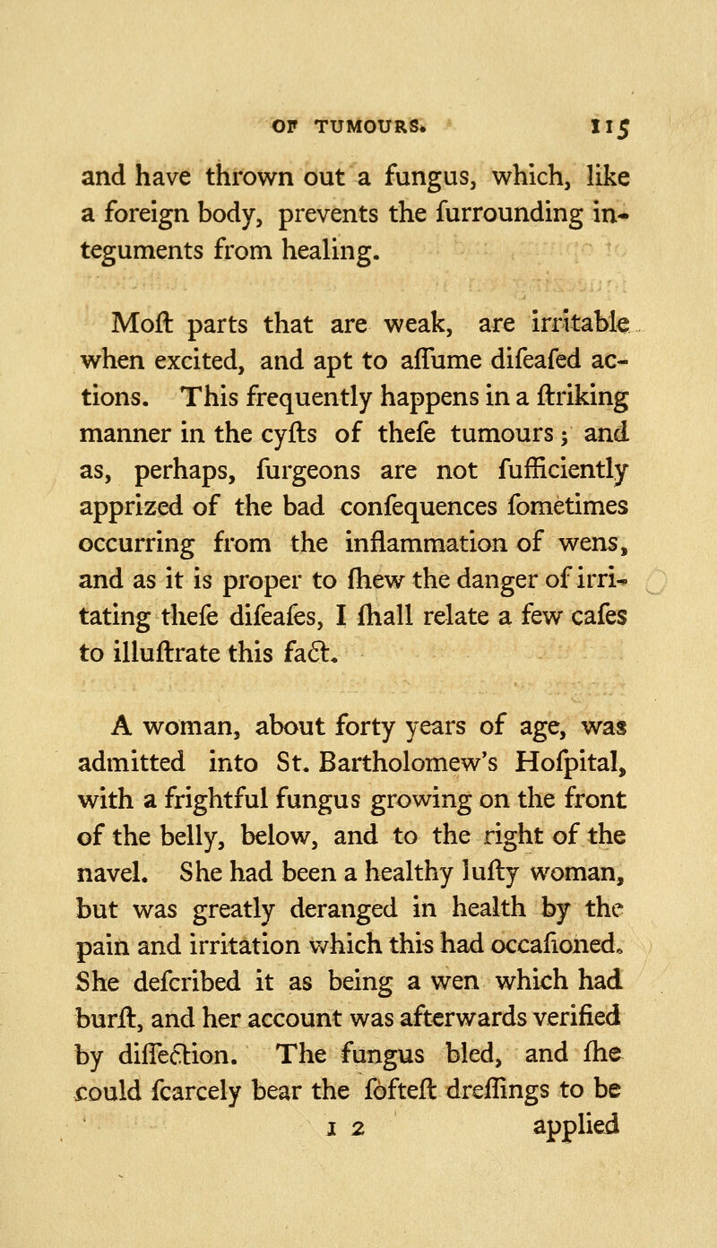 and have thrown out a fungus, which, like a foreign body, prevents the furrounding in* teguments from healing. Moft parts that are weak, are irritabk when excited, and apt to afTume difeafed ac- tions. This frequently happens in a ftriking manner in the cyfts of thefe tumours ; and as, perhaps, furgeons are not fufficiently apprized of the bad confequences fometimes occurring from the inflammation of wens, and as it is proper to fhew the danger of irri- tating thefe difeafes, I jQiall relate a few cafes to illuflrate this fa£t« A woman, about forty years of age, was admitted into St. Bartholomew's Hofpital, with a frightful fungus growing on the front of the belly, below, and to the right of the navel. She had been a healthy lufly woman, but was greatly deranged in health by the pain and irritation v/hich this had occalionedo She defcribed it as being a wen which had burft, and her account was afterwards verified by difleftion. The fungus bled, and fhe could fcarcely bear the fofteft dreffings to be J 2 applied