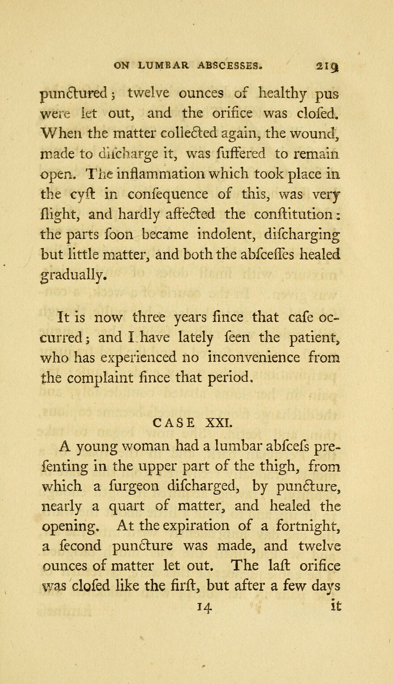 pun(Stufed; twelve ounces of healthy pus were let out, and the orifice was clofed. When the matter coliefted again, the wound, made to diicharge it, w^as fufFered to remain open. The inflammation which took place in the cyft in confequence of this, was very flight, and hardly aftefted the conftitution: the parts foon became indolent, difcharging but little matter, and both the abfceffes healed gradually. It is now three years lince that cafe oc- curred; and I have lately feen the patient, who has experienced no inconvenience from the complaint fince that period, CASE XXI. A young woman had a lumbar abfcefs pre- fenting in the upper part of the thigh, from which a furgeon difcharged, by punfture, nearly a quart of matter^ and healed the opening. At the expiration of a fortnight, a fecond punfture was made, and twelve ounces of matter let out. The lafl: orifice was clofed like the firft, but after a few days