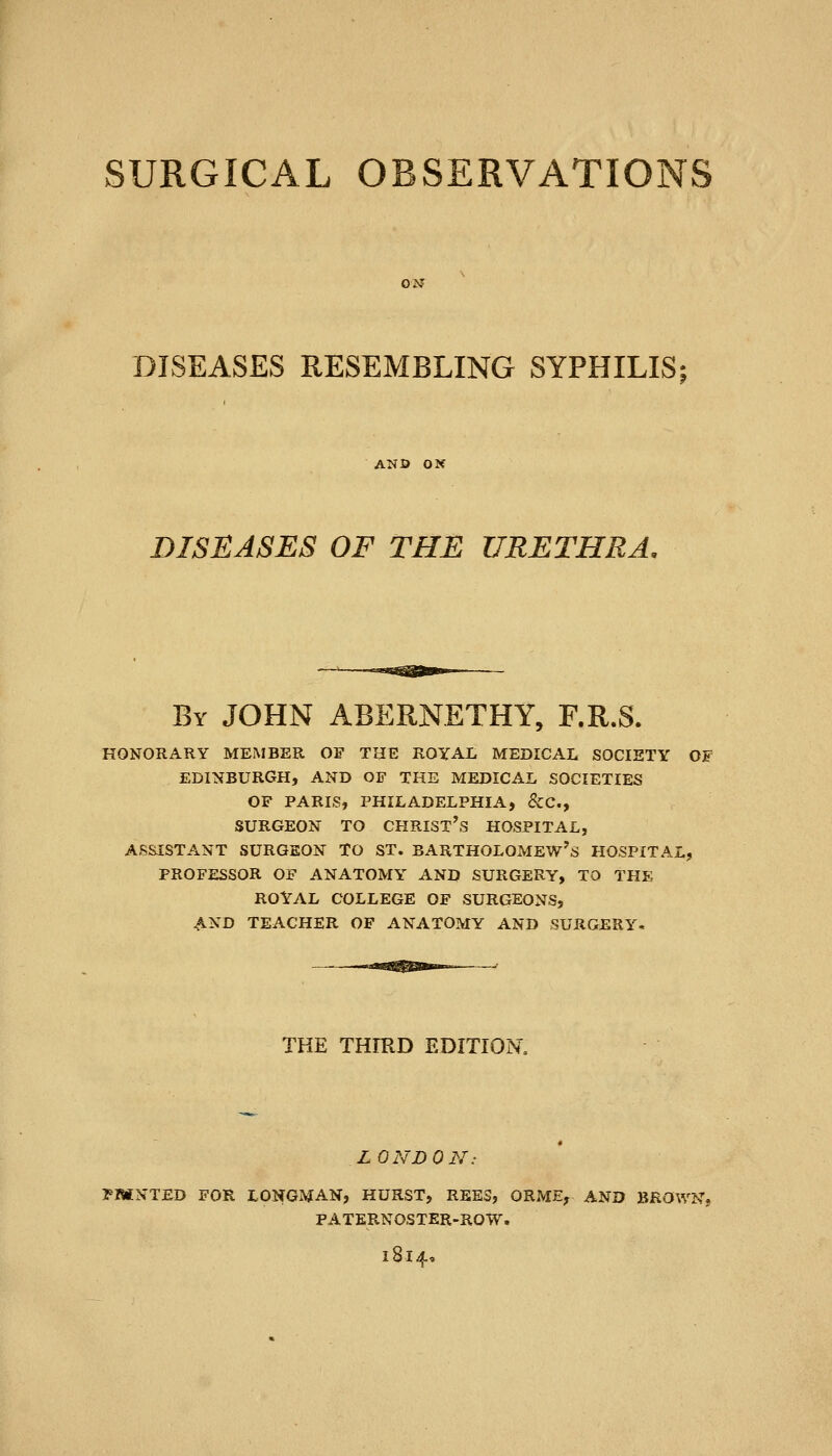 DISEASES RESEMBLING SYPHILIS; DISEASES OF THE URETHRA. By JOHN ABERNETHY, F.R.S. HONORARY MEMBER OF THE ROYAL MEDICAL SOCIETY OF EDINBURGH, AND OF THE MEDICAL SOCIETIES OF PARIS, PHILADELPHIA, &C., SURGEON TO CHRIST's HOSPITAL, ASSISTANT SURGEON TO ST. BARTHOLOMEW'S HOSPITAL, PROFESSOR OF ANATOMY AND SURGERY, TO THE ROYAL COLLEGE OF SURGEONS, AND TEACHER OF ANATOMY AND SURGERY. THE THIKD EDITION, LONDON: PMNTED FOR LONGMAN, HURST, REE3, ORME, AND BROWN, PATERNOSTER-ROW. l8l4«