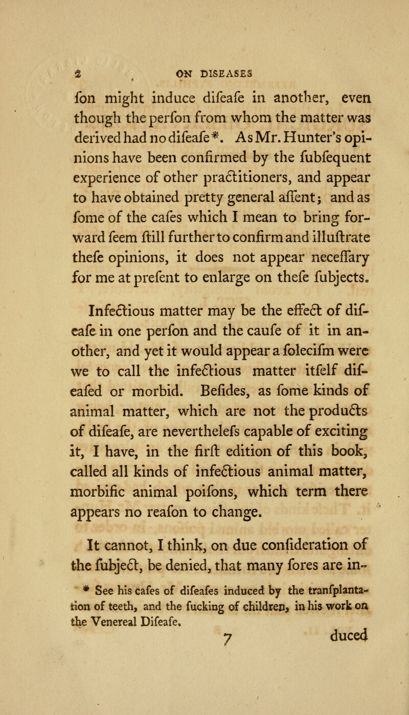 fon might induce difeafe in another, even though the perfon from whom the matter was derived had no difeafe*. As Mr. Hunter*s opi- nions have been confirmed by the fubfequent experience of other praftitioners, and appear to have obtained pretty general affent; and as fome of the cafes which I mean to bring for- ward feem ftill further to confirm and illuftrate thefe opinions, it does not appear neceflary for me at prefent to enlarge on thefe fubjects. Infectious matter may be the efFeft of dif- eafe in one perfon and the caufe of it in an- other, and yet it would appear a folecifm were we to call the infeftious matter itfelf dif- eafed or morbid. Befides, as fome kinds of animal matter, which are not theprodufts of difeafe, are neverthelefs capable of exciting it, I have, in the firft edition of this book, called all kinds of infeftious animal matter, morbific animal poifons, which term there appears no reafon to change. It cannot, I think, on due confideration of the fubjeft, be denied, that many fores are in- ♦ See his cafes of difeafes induced by the tranfplanta- tion of teeth, and the fucking of ehildren, in his work on the Venereal Difeafe,