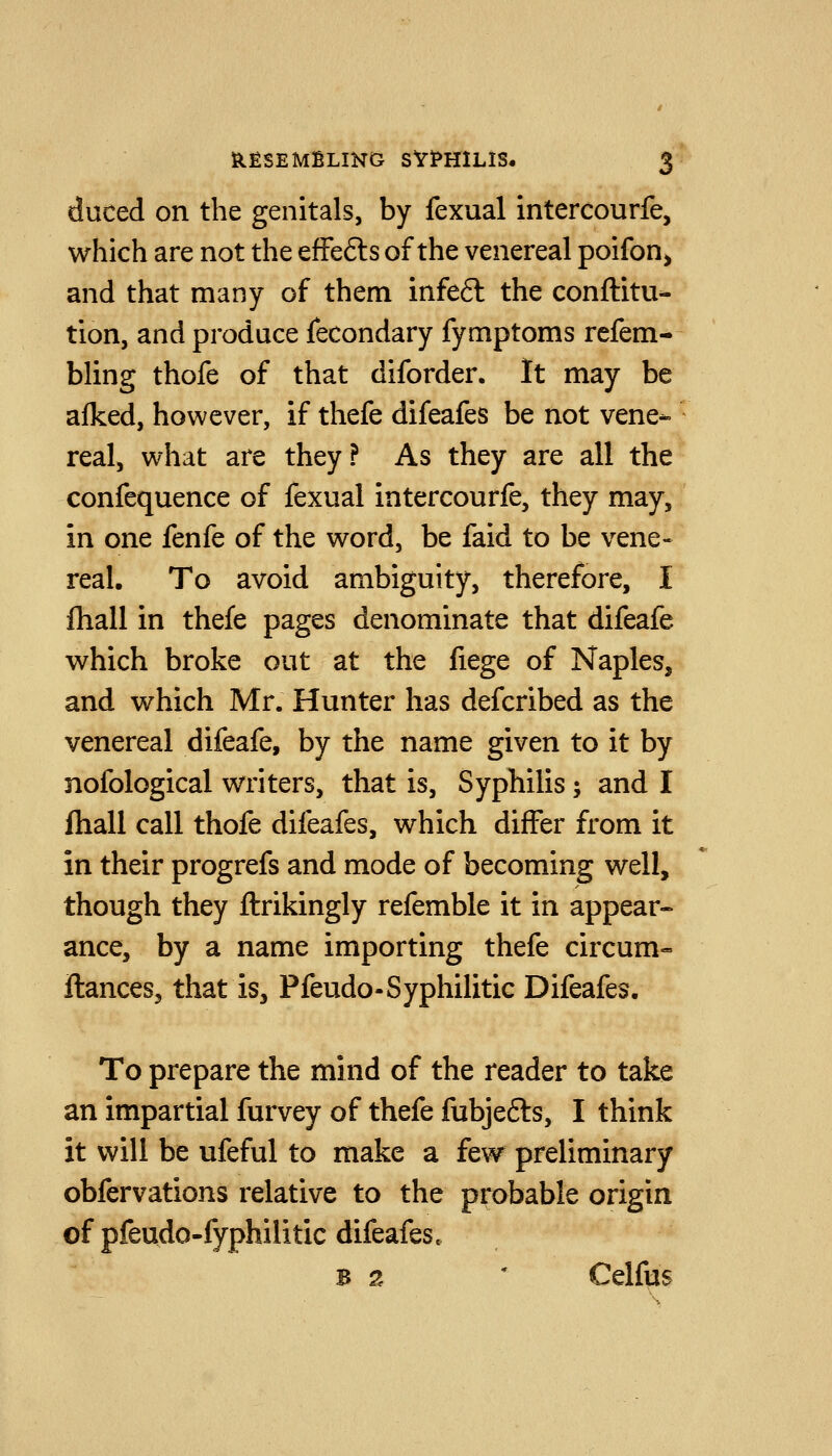 duced on the genitals, by fexual intercourfe, which are not the efFefts of the venereal poifon^ and that many of them infe6l the conftitu- tion, and produce fecondary fymptoms refem- bling thofe of that diforder. It may be alked, however, if thefe difeafes be not vene- real, what are they? As they are all the confequence of fexual intercourfe, they may, in one fenfe of the word, be faid to be vene- real. To avoid ambiguity, therefore, I fhall in thefe pages denominate that difeafe which broke out at the fiege of Naples, and which Mr. Hunter has defcribed as the venereal difeafe, by the name given to it by nofological writers, that is. Syphilis; and I Ihall call thofe difeafes, which differ from it in their progrefs and mode of becoming well, though they ftrikingly refemble it in appear- ance, by a name importing thefe circum- ftances, that is, Pfeudo-Syphilitic Difeafes, To prepare the mind of the reader to take an impartial furvey of thefe fubjefts, I think it will be ufeful to make a few preliminary obfervations relative to the probable origin of pfeudo-fyphilitic difeafes. B 2 * Celfus