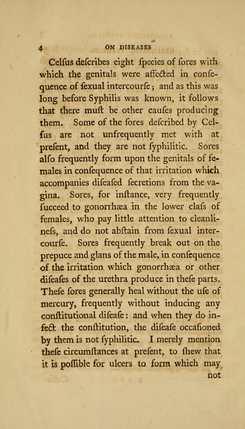Celfus defcribes eight fpecies of fores with which the genitals were affedied in confe- quence of fexual intercourfe; and as this was long before Syphilis was known, it follows that there muft be other caufes producing them. Some of the fores defcribed by Cel- fus are not unfrequently met with at prefent, and they are not fyphilitic. Sores alfo frequently form upon the genitals of fe- males in confequence of that irritation which accompanies difeafed fecretions from the va- gina. Sores, for inftance, very frequently fucceed to gonorrhaea in the lower clafs of females, who pay little attention to cleanli- nefs, and do not abftain from fexual inter- courfe. Sores frequently break out on the prepuce andglans of the male, in confequence of the irritation which gonorrhaea or other difeafes of the urethra produce in thefe parts. Thefe fores generally heal without the ufe of mercury, frequently without inducing any conftitutional difeafe: and when they do in- fe6l the conftitution, the difeafe occafioned by them is not fyphilitic I merely mention thefe circumftances at prefent, to fliew that it is poflible for ulcers to form which may not