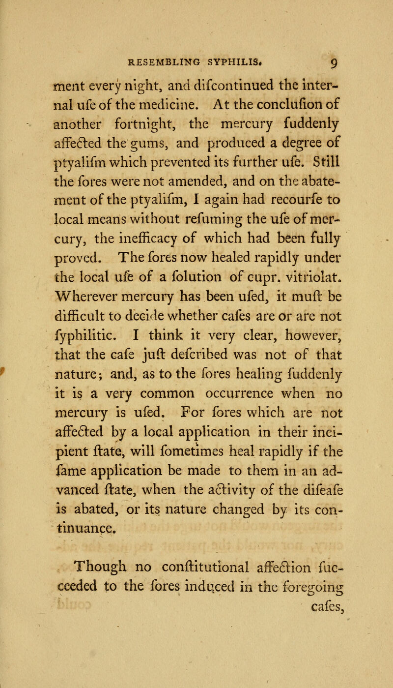 meiit every night, and difcontinued the inter- nal ufe of the medicme. At the conclufion of another fortnight, the mercury fuddenly affefted the gums, and produced a degree of ptyahfm which prevented its further ufe. Still the fores were not amended, and on the abate- ment of the ptyalifm, I again had recourfe to local means without refuming the ufe of mer- cury, the inefficacy of which had been fully proved. The fores now healed rapidly under the local ufe of a folution of cupr. vitriolat. Wherever mercury has been ufed, it muft be difficult to decide whether cafes are or are not fyphilitic. I think it very clear, however, that the cafe juft defcribed was not of that nature; and, as to the fores healing fuddenly it is a very common occurrence when no mercury is ufed. For fores which are not affefted by a local application in their inci- pient ftate, will fometimes heal rapidly if the fame application be made to them in an ad- vanced ftate, when the activity of the difeafe is abated, or its nature changed by its con- tinuance. Though no conftitutional affeflion fuc- ceeded to the fores induced in the foregoing cafes.