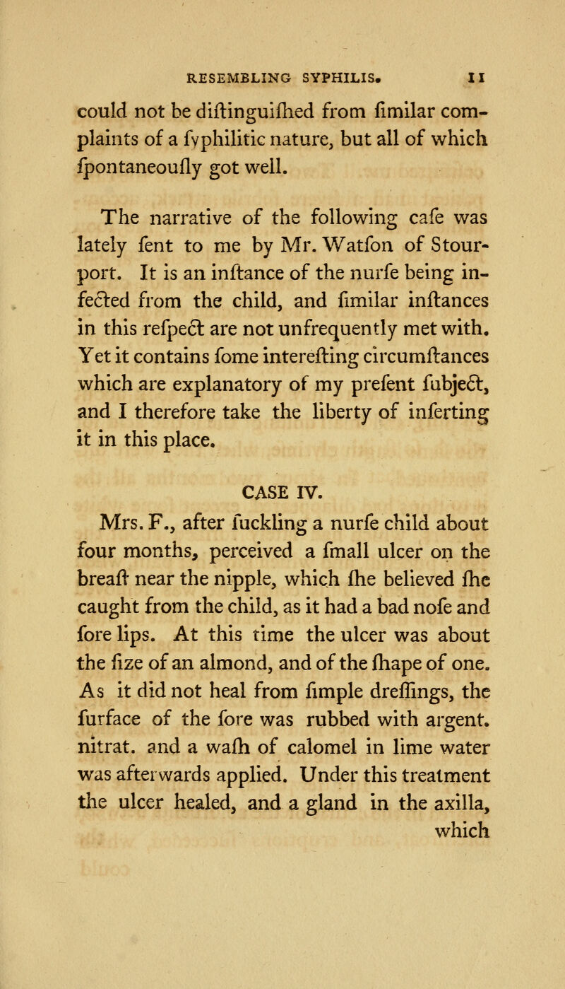 could not be diftinguifhed from fimilar com- plaints of a fvphilitic nature, but all of which Ipontaneoufly got well. The narrative of the foUowhig cafe was lately fent to me by Mr. Watfon of Stour- port. It is an inftance of the nurfe being in- fected from the child, and fimilar inftances in this refpect are not unfrequently met with. Yet it contains fome interefting circumftances which are explanatory of my prefent fubjefl, and I therefore take the liberty of inferting it in this place. CASE IV. Mrs. F., after fuckling a nurfe child about four months, perceived a fmall ulcer on the breafi near the nipple, which (he believed fhc caught from the child, as it had a bad nofe and fore lips. At this time the ulcer was about the fize of an almond, and of the fhape of one. As it did not heal from fimple dreffings, the furface of the fore was rubbed with argent, nitrat. and a wafh of calomel in lime water was afterwards applied. Under this treatment the ulcer healed, and a gland in the axilla, which