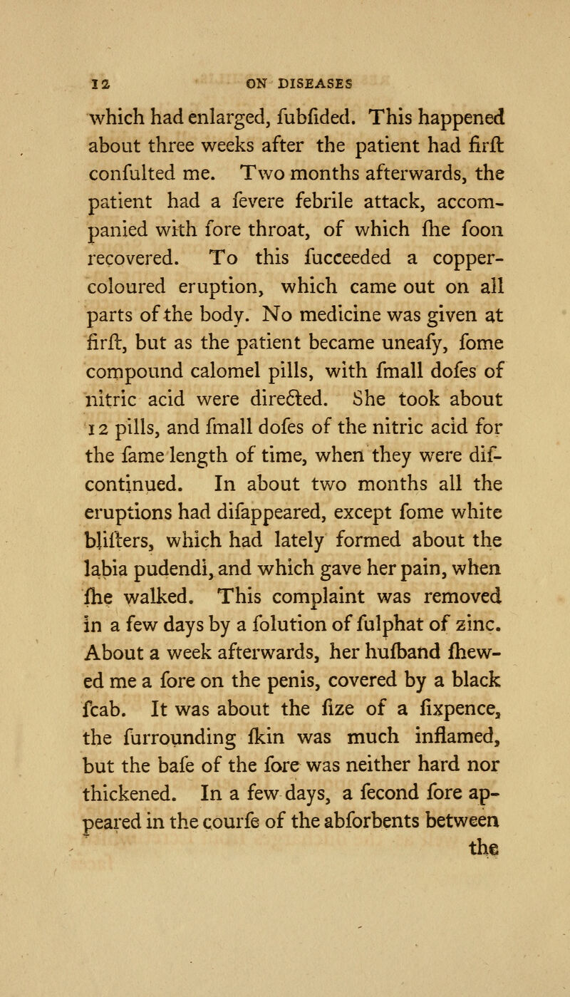 which had enlarged, fubfided. This happened about three weeks after the patient had firfl confulted me. Two months afterwards, the patient had a fevere febrile attack, accom- panied with fore throat, of which fhe foon recovered. To this fucceeded a copper- coloured eruption, which came out on all parts of the body. No medicine was given at firft, but as the patient became uneafy, fome compound calomel pills, with fmall dofes of nitric acid were direfted. She took about 12 pills, and fmall dofes of the nitric acid for the fame length of time, when they were dif- continued. In about two months all the eruptions had difappeared, except fome white bjifters, which had lately formed about the labia pudendi,and which gave her pain, when fhe walked. This complaint was removed in a few days by a folution of fulphat of zinc. About a week afterwards, her hufband fhew- ed me a fore on the penis, covered by a black fcab. It was about the fize of a fixpence, the furrounding fkin was much inflamed, but the bafe of the fore was neither hard nor thickened. In a few days, a fecond fore ap- peared in the courfe of the abforbents between the