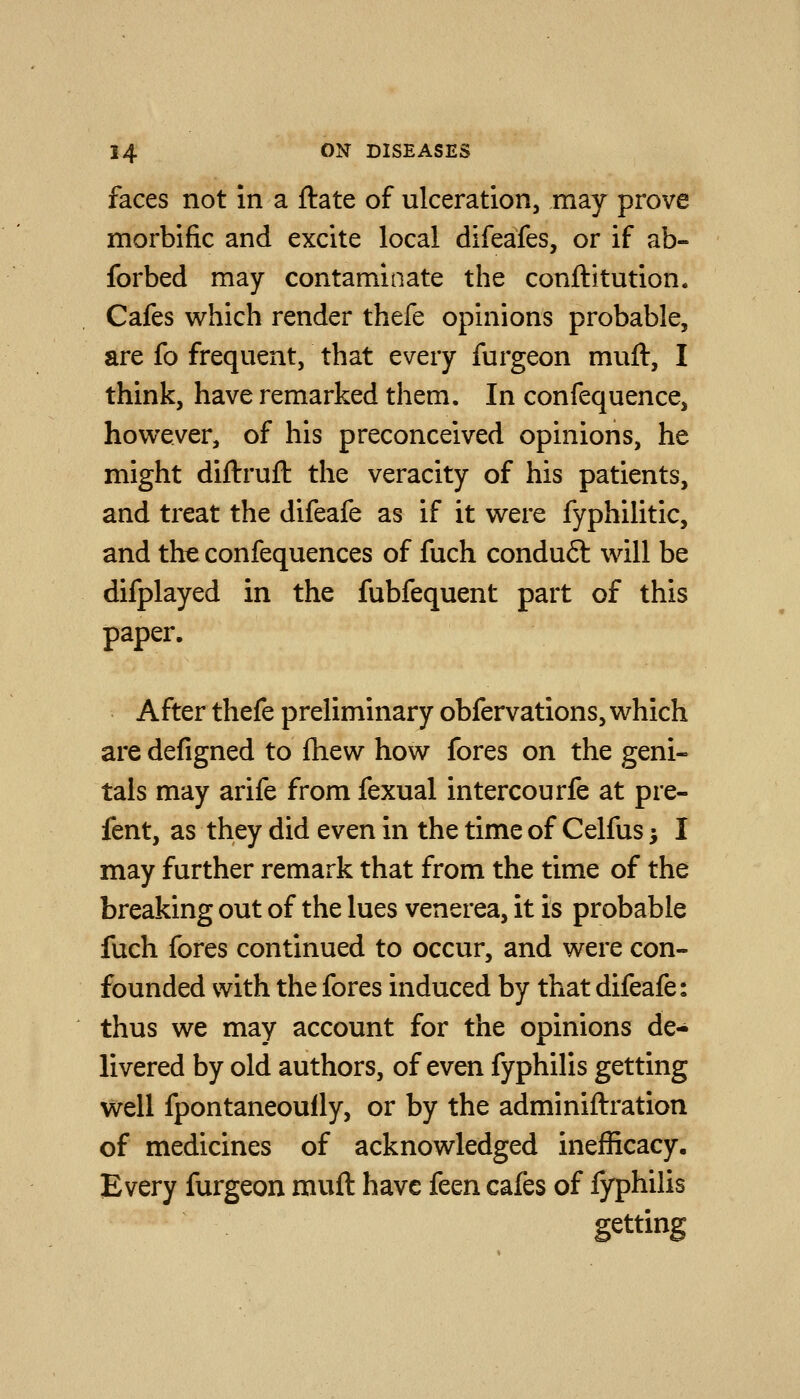faces not in a ftate of ulceration, may prove morbific and excite local difeafes, or if ab- forbed may contaminate the conftitution. Cafes which render thefe opinions probable, are fo frequent, that every furgeon muft, I think, have remarked them. In confequence, however, of his preconceived opinions, he might diftruft the veracity of his patients, and treat the difeafe as if it were fyphilitic, and the confequences of fuch conduft will be difplayed in the fubfequent part of this paper. After thefe preliminary obfervations, which are defigned to lliew how fores on the geni- tals may arife from fexual intercourfe at pre- fent, as they did even in the time of Celfus > I may further remark that from the time of the breaking out of the lues venerea, it is probable fuch fores continued to occur, and were con- founded with the fores induced by that difeafe: thus we may account for the opinions de- livered by old authors, of even fyphilis getting well fpontaneoully, or by the adminiftration of medicines of acknowledged inefficacy. Every furgeon muft have feen cafes of fyphilis getting