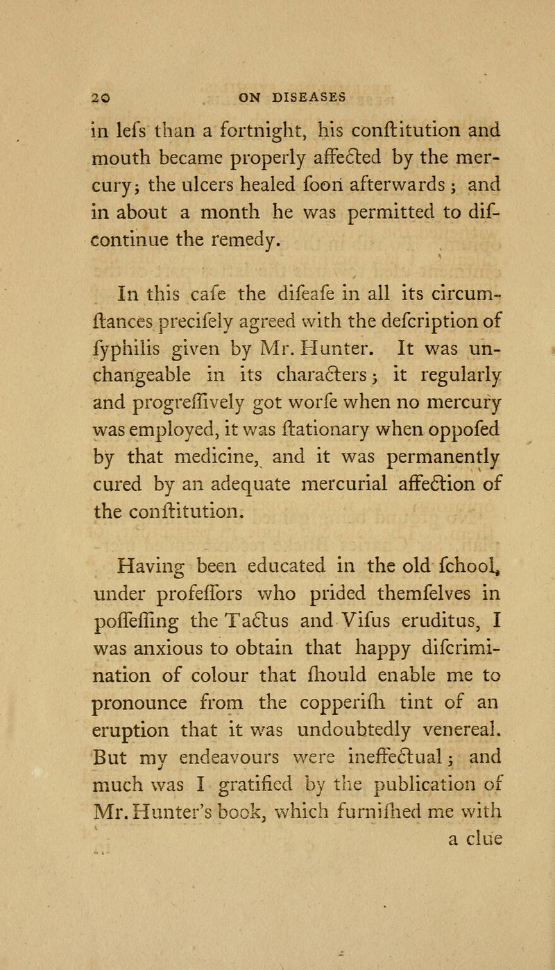 in lefs than a fortnight, his conftitution and mouth became properly afFefted by the mer- cury j the ulcers healed foori afterwards ; and in about a month he was permitted to dif- continue the remedy. In this cafe the difeafe in all its circum- ftances precifely agreed with the defcription of fyphilis given by Mr. Flunter. It was un- changeable in its charafters ^ it regularly and progreffively got worfe v/hen no mercury was employed, it was ftationary when oppofed by that medicine, and it was permanently cured by an adequate mercurial afFeftion of the conftitution. Having been educated in the old fchool, under profefTors who prided themfelves in pofleffing the Taftus and Vifus eruditus, I was anxious to obtain that happy difcrimi- nation of colour that fhould enable me to pronounce from the copperifh tint of an eruption that it w^as undoubtedly venereal. But my endeavours were ineffectual; and much was I gratified by the publication of Mr. Hunter's book^ which furniflied me with a clue