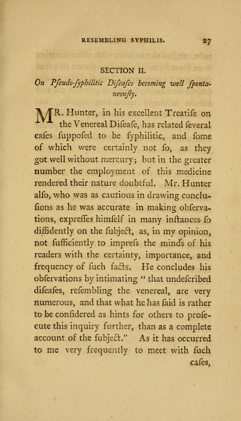 SECTION II. On Ffeudo'fyphiUtic Difeafes becoming well fponia- neonJJy, ll/rR. Hunter, in his excellent Treatife on the Venereal Difeafe, has related feveral cafes fuppofed to be fyphilitic, and fome of which v/ere certainly not fo, as they got well without mercury; but in the greater number the employment of this medicine rendered their nature doubtful. Mr. Hunter alfo, who was as cautious in drawing conclu- fions as he was accurate in making obferva- tions, expreiTes himfelf in many inftances fo diffidently on the fubjefl:, as, in my opinion, not fufficiently to imprefs the minds of his readers wdth the certainty, importance, and frequency of fuch facts. He concludes his obfervations by intimating  that undefcribed difeafes, refembling the venereal, are very numerous, and that what he has faid is rather to be conlidered as hints for others to profe- cute this inquiry further, than as a complete account of the fubjeft. As it has occurred to me very frequently to m.eet with fuch cafes,