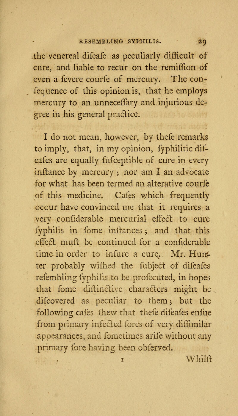 the venereal difeafe as peculiarly difficult of cure, and liable to recur on the remiffion of even a fevere courfe of mercury. The con- fequence of this opinion is, that he employs mercury to an unneceffary and injurious de- gree in his general praftice. I do not mean, however, by thefe remarks to imply, that, in my opinion, fyphilitic dif- eafes are equally fufceptible of cure in every inftance by mercury ; nor am I an advocate for what has been termed an alterative courfe of this medicine. Cafes which frequently occur have convinced me that it requires a very conliderable mercurial efFeft to cure fyphilis in fome inftances -, and that this efFeft muft be continued for a confiderable time in order to infure a cure. Mr. Huir- ter probably v/iflied the fubjecl of difeafes refembling fyphilis to be profecuted, in hopes that fome diftincLive charafters might be difcovered as peculiar to them; but the following cafes Ihew that thefe difeafes enfue from primary infected fores of very diffimilar appearances, and fometimes arife without any primary fore having been obferved. I - Wbilft