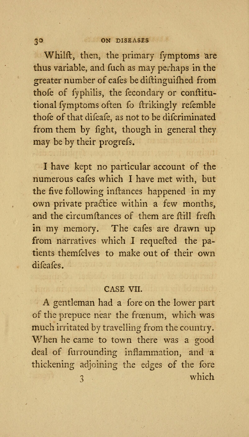 Whilft, then, the primary fymptoms are thus variable, and fuch as may perhaps in the greater number of cafes be diftinguifhed from thofe of fyphilis, the fecondary or conftitu- tional fymptoms often fo ftrikingly refemble thofe of that difeafe, as not to be difcriminated from them by fight, though in general they may be by their progrefs. I have kept no particular account of the numerous cafes which I have met with, but the five following inftances happened in my own private praftice within a few months, and the circumftances of them arc ftill frefh in my memory. The cafes are drawn up from narratives which I requefted the pa- tients themfelves to make out of their own difeafes. CASE VIL A gentleman had a fore on the lower part of the prepuce near the froenum, which was much irritated by travelling from the country. V/hen he came to town there was a good deal of furrounding inflammation, and a thickening adjoining the edges of the fore 3 . which