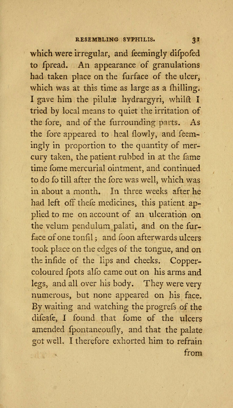 which were irregular, and feemingly difpofed to fpread. An appearance of granulations had taken place on the furface of the ulcer, which was at this time as large as a fhilling. I gave him the pilulae hydrargyri, whilft I tried by local means to quiet the irritation of the fore, and of the furrounding parts. As the fore appeared to heal flowly, and feem- ingly in proportion to the quantity of mer- cury taken, the patient rubbed in at the fame time fome m.ercurial ointment, and continued to do fo till after the fore was well, which was in about a month. In three weeks after he had left oft thefe medicines^ this patient ap- plied to me on account of an ulceration on the velum pendulum palati, and on the fur- face of one tonfil; and foon afterwards ulcers took place on the edges of the tongue, and on the infide of the lips and cheeks. Copper- coloured fpots alfo came out on his arms and legs, and all over his body. They were very numerous, but none appeared on his face. By waiting and watching the progrefs of the difeafe, I found that fome of the ulcers amended fpontaneoufly, and that the palate got well. I therefore exhorted him to refrain from