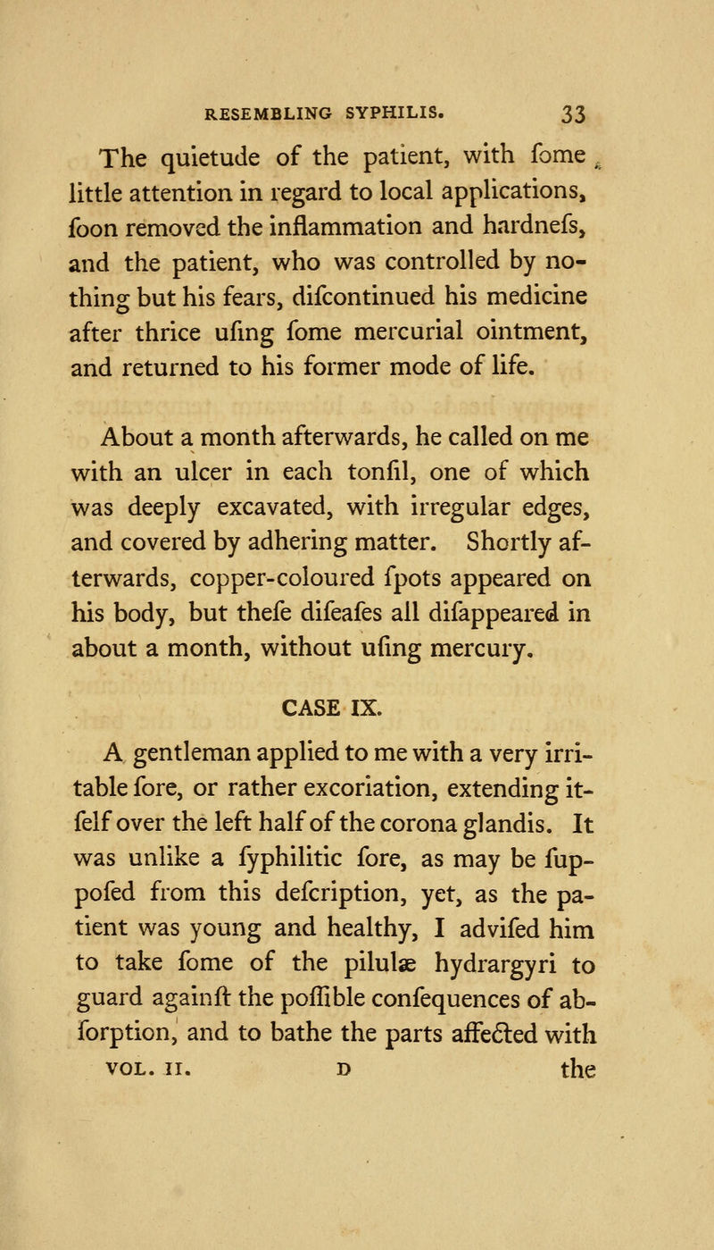 The quietude of the patient, with fome . little attention in regard to local applications, foon removed the inflammation and hardnefs, and the patient, who was controlled by no- thing but his fears, difcontinued his medicine after thrice ufmg fome mercurial ointment, and returned to his former mode of life. About a month afterwards, he called on me with an ulcer in each tonfil, one of which was deeply excavated, with irregular edges, and covered by adhering matter. Shortly af- terwards, copper-coloured fpots appeared on his body, but thefe difeafes all difappeared in about a month, without ufing mercury, CASE IX. A gentleman applied to me with a very irri- table fore, or rather excoriation, extending it- felf over the left half of the corona glandis. It was unlike a fyphilitic fore, as may be fup- pofed from this defcription, yet, as the pa- tient was young and healthy, I advifed him to take fome of the pilulse hydrargyri to guard againft the poflible confequences of ab- forption, and to bathe the parts afFe6led with VOL. II. D the