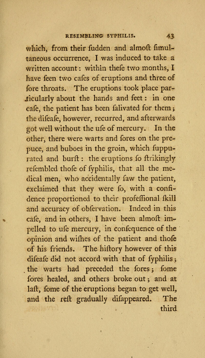 which, from their fudden and almoft fimul- taneous occurrence, I was induced to take a written account: within thefe two months, I have feen two cafes of eruptions and three of fore throats. The eruptions took place par- ticularly about the hands and feet: in one cafe, the patient has been falivated for them; the difeafe, however, recurred, and afterwards got well without the ufe of mercury. In the other, there were warts and fores on the pre- puce, and buboes in the groin, which fuppu- rated and burft : the eruptions.fo ftrikingly refembled thofe of fyphilis, that all the me- dical men, who accidentally faw the patient, exclaimed that they were fo, with a confi- dence proportioned to their profeffional Ikill and accuracy of obfervation. Indeed in this cafe, and in others, I have been almoft im- pelled to ufe mercury, in confequence of the opinion and wifhes of the patient and thofe of his friends. The hiftory however of this difeafe did not accord with that of fyphilis ^ , the warts had preceded the fores; fome fores healed, and others broke out; and at laft, fome of the emptions began to get well, ^nd the reft gradually difappeared. The third