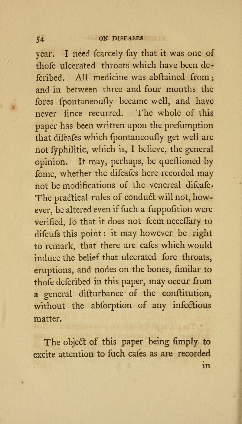 year. I need fcarcely fay that it was one of thofe ulcerated throats which have been de- fcribed. All medicine was abftained from 5 and in between three and four months the fores fpontaneoufly became well, and have never fince recurred. The whole of this paper has been written upon the prefumption that difeafes which fpontaneoufly get well are not fyphilitic, which is, I believe, the general opinion. It may, perhaps, be queftioned by fome, whether the difeafes here recorded may not be modifications of the venereal difeafe. The praftical rules of conduft will not, how- ever, be altered even if fuch a fuppofition were verified, fo that it does not feem neceffary to difcufs this point: it may however be right to remark, that there are cafes which would induce the belief that ulcerated fore throats, eruptions, and nodes on the bones, fimilar to thofe defcribed in this paper, may occur from a general diflurbance* of the conflitution, without the abforption of any infe6lious matter. The obje6l of this paper being fimply to excite attention to fuch cafes as are recorded in