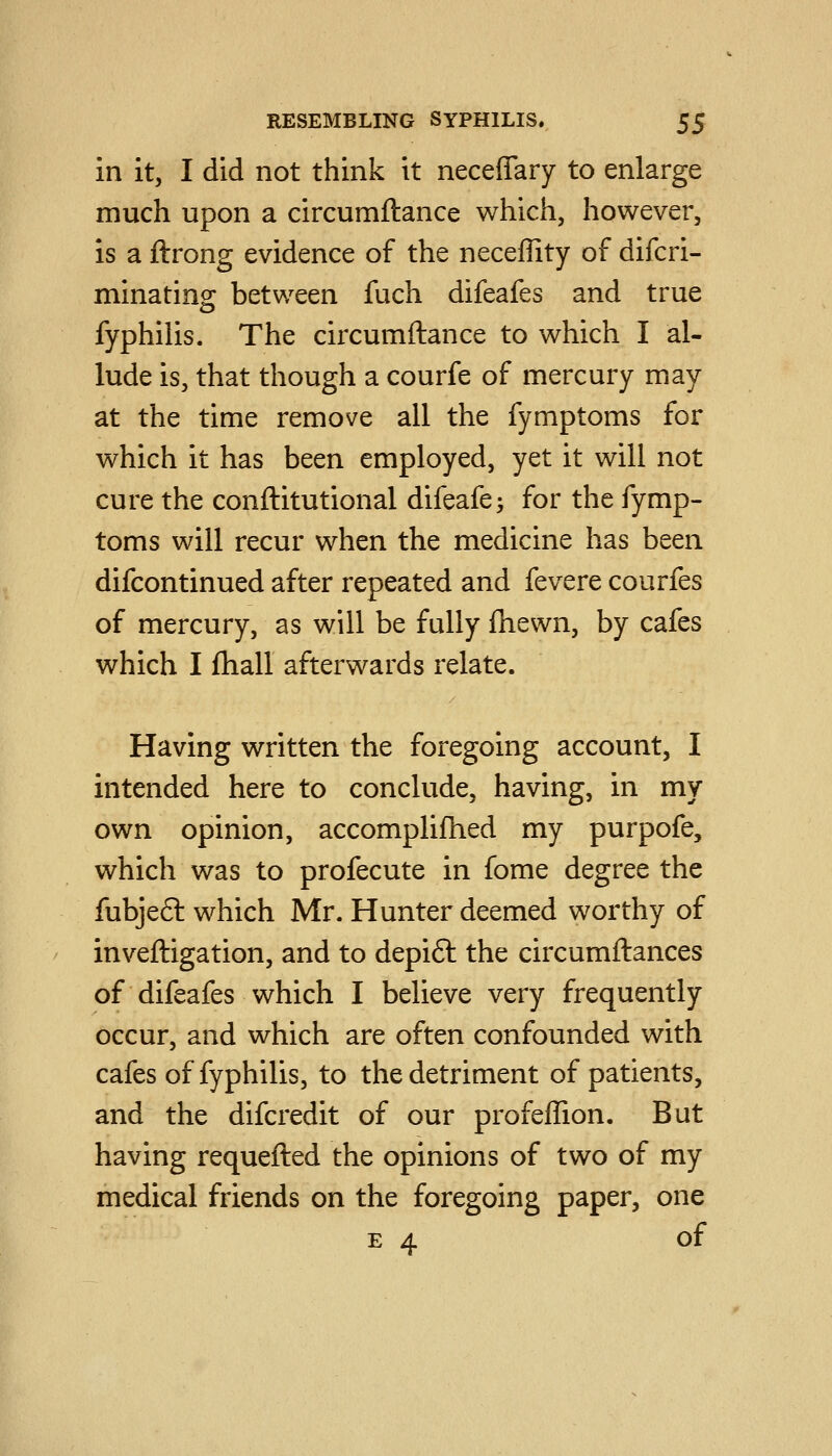 in it, I did not think it neceffary to enlarge much upon a circumftance which, however, is a ftrong evidence of the neceffity of difcri- minating between fuch difeafes and true fyphilis. The circumftance to which I al- lude is, that though a courfe of mercury may at the time remove all the fymptoms for which it has been employed, yet it will not cure the conftitutional difeafe; for the fymp- toms will recur when the medicine has been difcontinued after repeated and fevere courfes of mercury, as will be fully fhewn, by cafes which I fhall afterwards relate. Having written the foregoing account, I intended here to conclude, having, in my own opinion, accomplifhed my purpofe, which was to profecute in fome degree the fubjeft which Mr. Hunter deemed worthy of inveftigation, and to depift the circumftances of difeafes which I believe very frequently occur, and which are often confounded with cafes of fyphilis, to the detriment of patients, and the difcredit of our profeffion. But having requefted the opinions of two of my medical friends on the foregoing paper, one