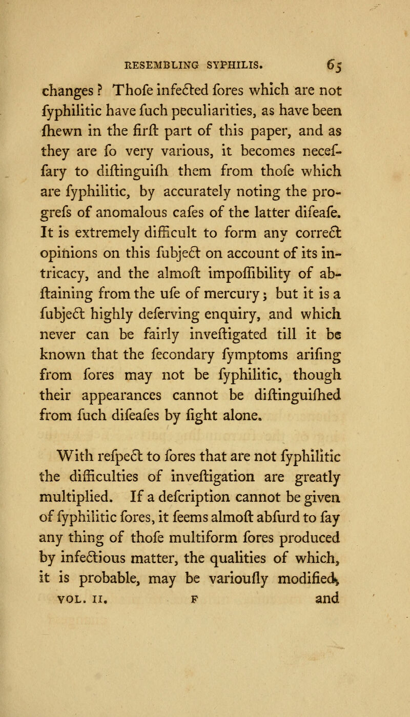 changes ? Thofe infe6led fores which are not fyphilitic have fuch peculiarities, as have been fhewn in the firft part of this paper, and as they are fo very various, it becomes necef- fary to diftinguifh them from thofe which are fyphilitic, by accurately noting the pro- grefs of anomalous cafes of the latter difeafe. It is extremely difficult to form any corre6l opinions on this fubjeft on account of its in- tricacy, and the almoft impoffibility of ab- ftaining from the ufe of mercury; but it is a fubjeft highly deferving enquiry, and which never can be fairly inveftigated till it be known that the fecondary fymptoms arifmg from fores may not be fyphilitic, though their appearances cannot be diftinguifhed from fuch difeafes by fight alone. With refpeft to fores that are not fyphilitic the difficulties of inveftigation are greatly multiplied. If a defcription cannot be given of fyphilitic fores, it feems almoft abfurd to fay any thing of thofe multiform fores produced by infeftious matter, the qualities of which, it is probable, may be varioufly modified^ VOL. II. F and