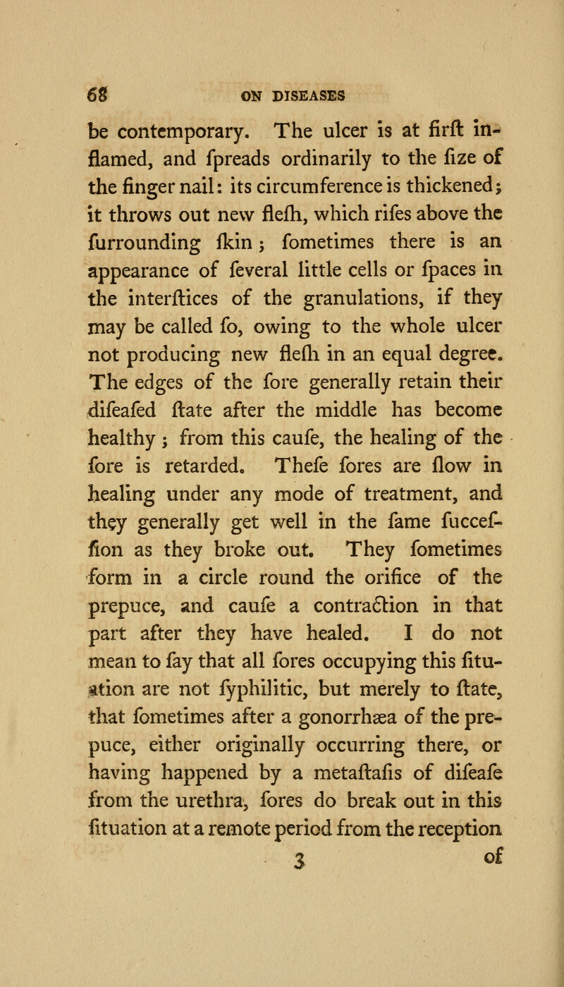 be contemporary. The ulcer is at firft in- flamed, and fpreads ordinarily to the fize of the finger nail: its circumference is thickened5 it throws out new flefh, which rifes above the furrounding fkin 5 fometimes there is an appearance of feveral little cells or fpaces in the interfaces of the granulations, if they may be called fo, owing to the whole ulcer not producing new flefli in an equal degree. The edges of the fore generally retain their difeafed ftate after the middle has become healthy j from this caufe, the healing of the fore is retarded, Thefe fores are flow in healing under any mode of treatment, and they generally get well in the fame fuccef- fion as they broke out. They fometimes form in a circle round the orifice of the prepuce, and caufe a contra6lion in that part after they have healed. I do not mean to fay that all fores occupying this fitu- gtion are not fyphilitic, but merely to ftate, that fometimes after a gonorrhaea of the pre- puce, either originally occurring there, or having happened by a metaftafis of difeafe from the urethra, fores do break out in this fituation at a remote period from the reception 3 of