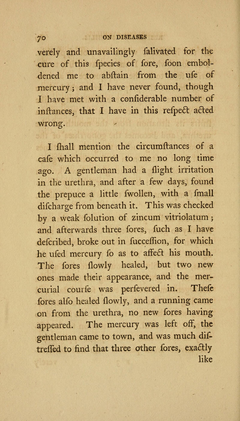 verely and unavailingly falivated for the cure of this fpecies of fore, foon embol- dened me to abftain from the ufe of mercury; and I have never found, though I have met with a confiderable number of inftances, that I have in this refpeft afted wrong. I fhall mention the circumftances of a cafe which occurred to me no long time ago. A gentleman had a flight irritation in the urethra, and after a few days, found the prepuce a little fwollen, with a fmall difcharge from beneath it. This was checked by a weak folution of zincum vitriolatum; and aftervN^ards three fores, fuch as I have defcribed, broke out in fucceffion, for which he ufed mercury fo as to affeft his mouth. The fores flowly healed, but two new ones made their appearance, and the mer- curial courfe was perfevered in. Thefe fores alfo healed flowly, and a running came on from the urethra, no new fores having appeared. The mercury was left off, the gentleman came to town, and was much dif^ trefTed to find that three other fores, exaftly like