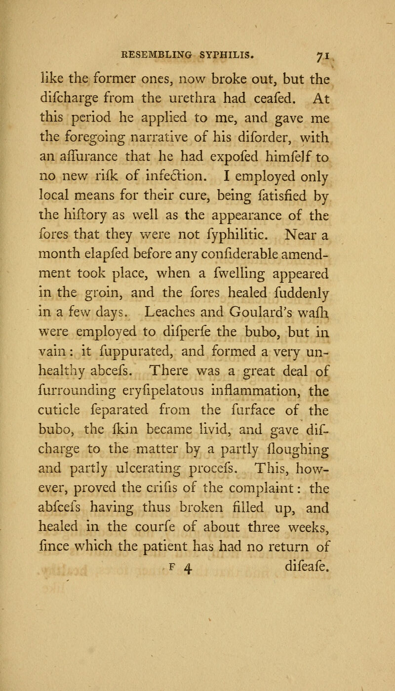 like the former ones, now broke out, but the difcharge from the urethra had ceafed. At this period he applied to me, and gave me the foregoing narrative of his diforder, with an affurance that he had expofed himfelf to no new rilk of infection. I employed only local means for their cure, being fatisiied by the hiftory as well as the appearance of the fores that they were not fyphilitic. Near a month elapfed before any confiderable amend- ment took place, when a fwelling appeared in the groin, and the fores healed fuddenly in a few days. Leaches and Goulard's w^afh. were employed to difperfe the bubo, but hi vain : it fuppurated, and formed a very un- healthy abcefs. There was a great deal of furrounding eryfipelatous inflammation, the cuticle feparated from the furface of the bubo, the Ikin became livid, and gave dif- charge to the matter by a partly floughing and partly ulcerating procefs. This, hov/- ever, proved the crifis of the complaint: the abfcefs having thus broken filled up, and healed in the courfe of about three weeks, fince which the patient has had no return of F 4 difeafe.