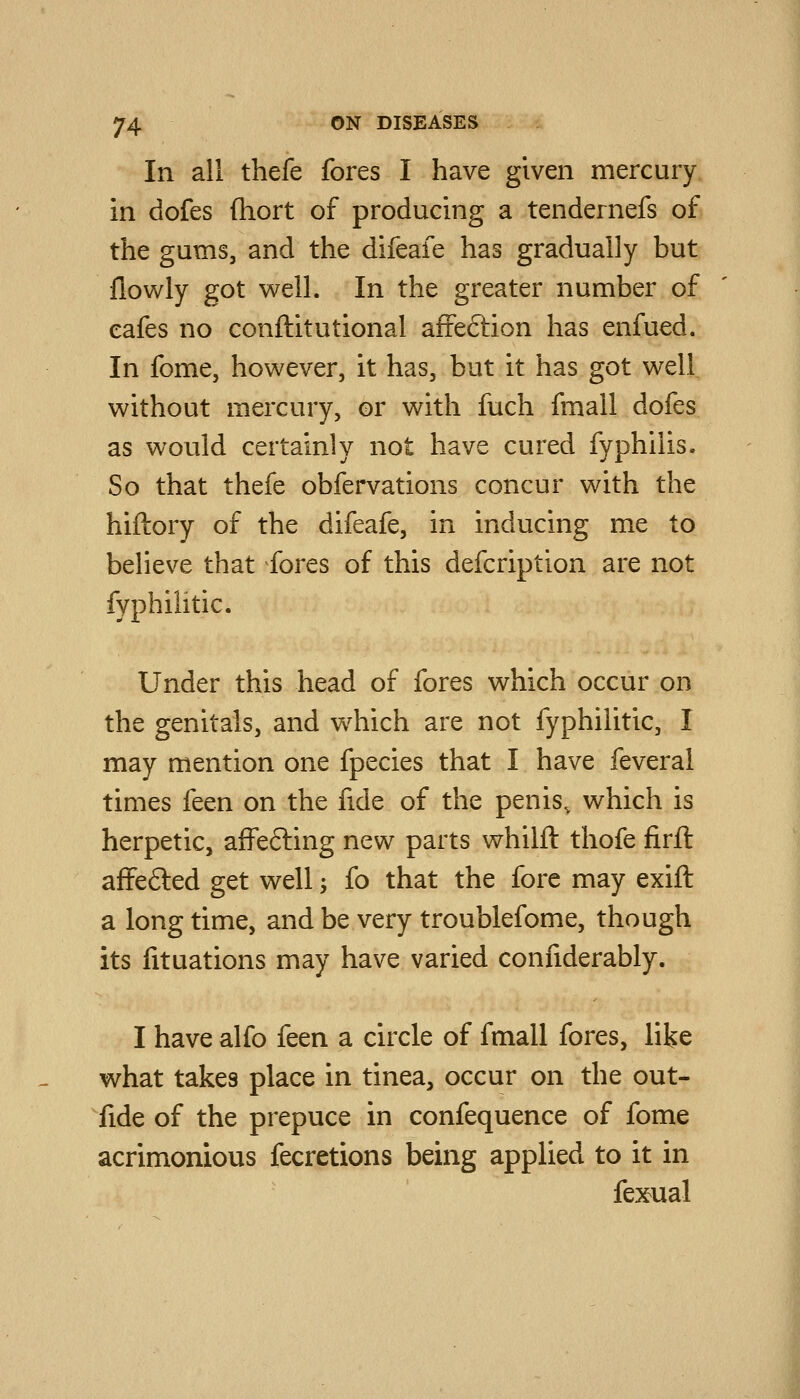 In all thefe fores I have given mercury in dofes (hort of producing a tendernefs of the gums, and the difeafe has gradually but flowly got well. In the greater number of eafes no conftitutional afrection has enfued. In fome, however, it has, but it has got well without mercury, or with fuch fmall dofes as would certainly not have cured fyphilis. So that thefe obfervations concur with the hiftory of the difeafe, in inducing me to believe that fores of this defcription are not fyphihtic. Under this head of fores which occur on the genitals, and which are not fyphilitic, I may mention one fpecies that I have feveral times feen on the fide of the penis, which is herpetic, affefting new parts whilft thofe firft affefted get well -, fo that the fore may exift a long time, and be very troublefome, though its fituations may have varied coniiderably. I have alfo feen a circle of fmall fores, like what takes place in tinea, occur on the out- fide of the prepuce in confequence of fome acrimonious fecretions being applied to it in fexual