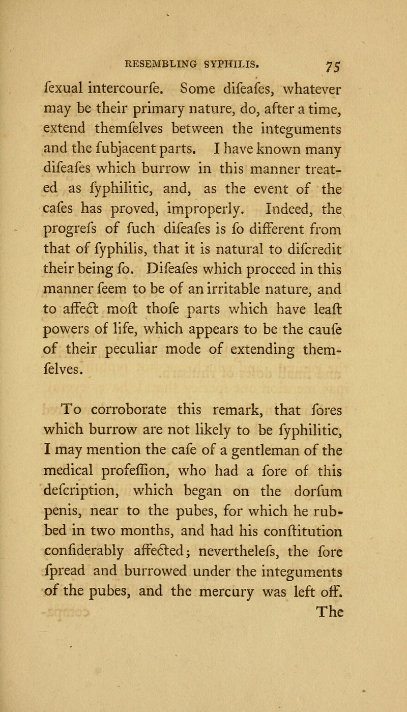 fexual intercourfe. Some difeafes, whatever may be their primary nature, do, after a time, extend themfelves between the integuments and the fubjacent parts. I have known many difeafes which burrow in this manner treat- ed as fyphilitic, and, as the event of the cafes has proved, improperly. Indeed, the progrefs of fuch difeafes is fo different from that of fyphilis, that it is natural to difcredit their being fo. Difeafes which proceed in this manner feem to be of an irritable nature, and to affeft moft thofe parts which have leaft powers of life, which appears to be the caufe of their peculiar mode of extending them- felves. To corroborate this remark, that fores which burrow are not likely to be fyphilitic, I may mention the cafe of a gentleman of the medical profeffion, who had a fore of this defcription, which began on the dorfum penis, near to the pubes, for which he rub- bed in two months, and had his conftitution confiderably affefled; neverthelefs, the fore fpread and burrowed under the integuments of the pubes, and the mercury was left off. The