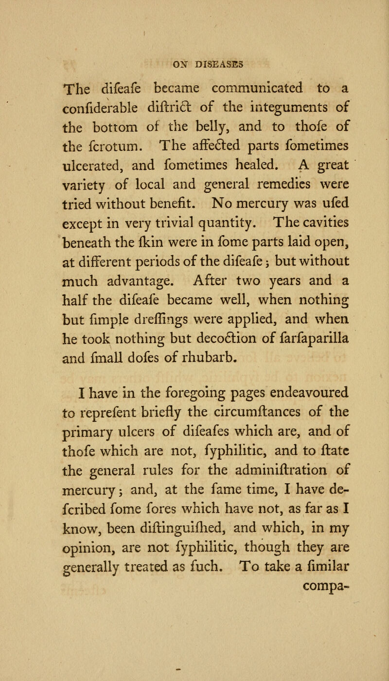 The difeafe became communicated to a confiderable diftrift of the iateguments of the bottom of the belly, and to thofe of the fcrotum. The affefted parts fometimes ulcerated, and fometimes healed. A great variety of local and general remedies were tried without benefit. No mercury was ufed except in very trivial quantity. The cavities beneath the fkin were in fome parts laid open, at different periods of the difeafe > but without much advantage. After two years and a half the difeafe became well, when nothing but fimple dreffings were applied, and when he took nothing but decoftion of farfaparilla and fmall dofes of rhubarb. I have in the foregoing pages endeavoured to reprefent briefly the circumflances of the primary ulcers of difeafes which are, and of thofe which are not, fyphilitic, and to ftate the general rules for the adminiflration of mercury -, and, at the fame time, I have de- fcribed fome fores which have not, as far as I know, been diftinguifhed, and which, in my opinion, are not fyphilitic, though they are generally treated as fuch. To take a fimilar compa-