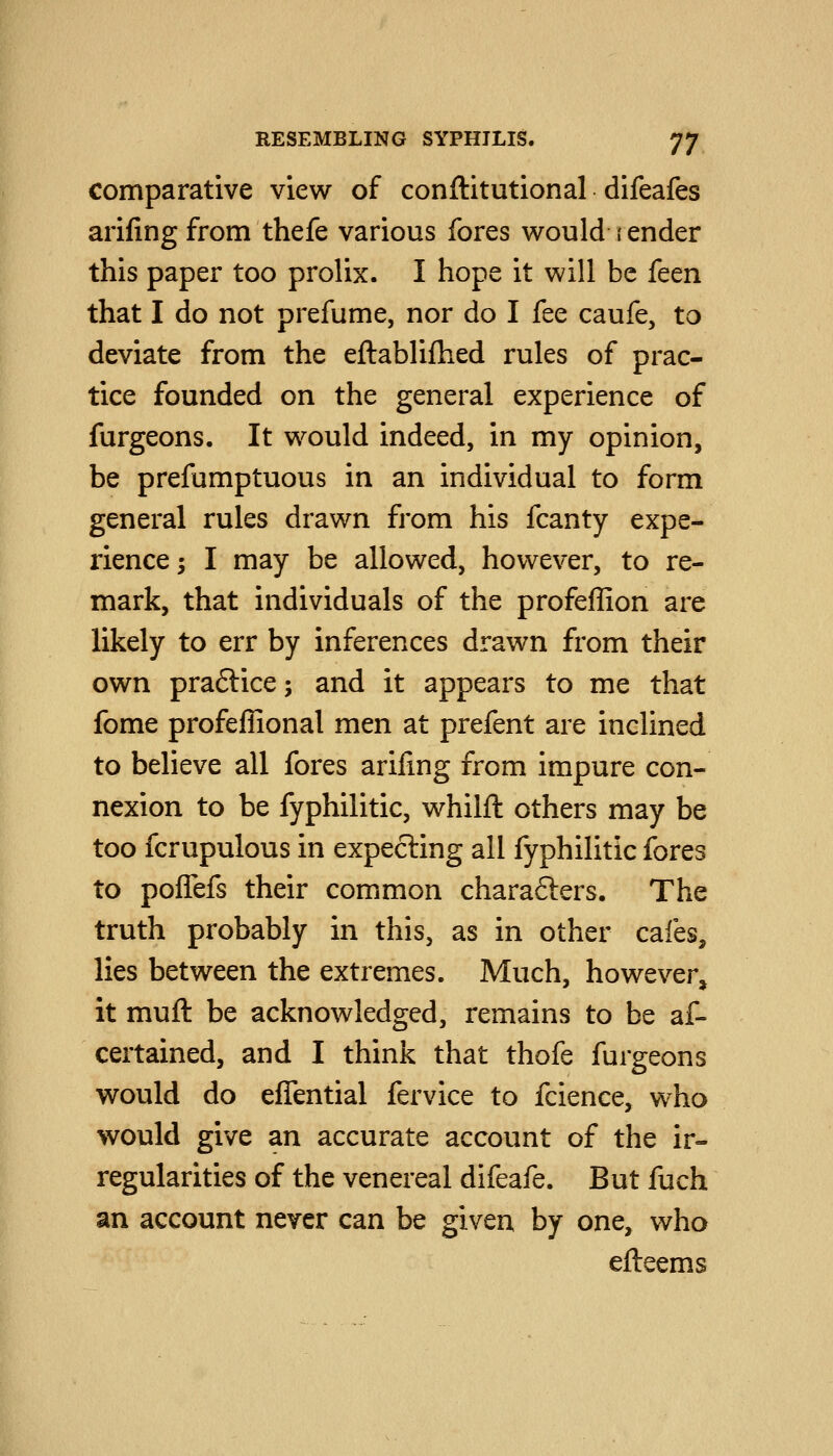 comparative view of conftitutional difeafes arifing from thefe various fores would i ender this paper too prolix. I hope it will be feen that I do not prefume, nor do I fee caufe, to deviate from the eftablifhed rules of prac- tice founded on the general experience of furgeons. It would indeed, in my opinion, be prefumptuous in an individual to form general rules drawn from his fcanty expe- rience 5 I may be allowed, however, to re- mark, that individuals of the profeffion are likely to err by inferences drawn from their own praftice; and it appears to me that fome profeffional men at prefent are inclined to believe all fores arifing from impure con- nexion to be fyphilitic, whilft others may be too fcrupulous in expecting all fyphilitic fores to poffefs their common charafters. The truth probably in this, as in other cafes, lies between the extremes. Much, however, it muft be acknowledged, remains to be af- certained, and I think that thofe furgeons would do effential fervice to fcience, who would give an accurate account of the ir- regularities of the venereal difeafe. But fuch an account never can be given by one, who efteems