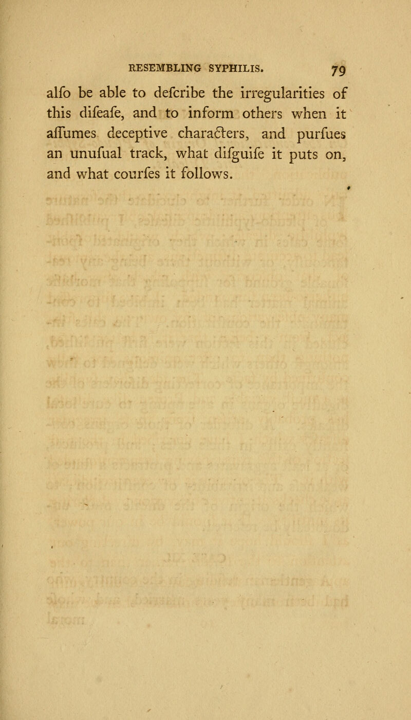 alfo be able to defcribe the irregularities of this difeafe, and to inform others v/hen it affumes deceptive charafters, and purfues an unufual track, what difguife it puts on, and what courfes it follows.